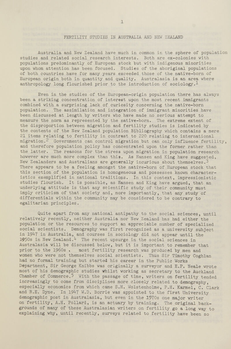 1 FERTILITY STUDIES IN AUSTRALIA AND NEW ZEALAND Australia and New Zealand have much in common in the sphere of population studies and related social research interests. Both are ex-colonies with populations predominantly of European stock hut with indigenous minorities upon whom attention has been focused. Studies of the aboriginal populations of both countries have for many years exceeded those of the native-born of European origin both in quantity and q.uality, Australasia is an area where anthropology long flourished prior to the introduction of sociology.^ Even in the studies of the European-origin population there has always been a striking concentration of interest upon the most recent immigrants combined with a surprising lack of curiosity concerning the native-born population. The assimilation and integration of immigrant minorities have been discussed at length by writers who have made no serious attempt to measure the norm as represented by the native-born. The extreme extent of the disproportion between migration and fertility studies is indicated by the contents of the New Zealand population Bibliography which contains a mere 21 items relating to fertility in contrast to 220 relating to international migration.2 Governments can control migration but can only influence fertility, and therefore population policy has concentrated upon the former rather than the latter. The reasons for the stress upon migration in population research however are much more complex than this. As Hansen and King have suggested, New Zealanders and Australians are generally incurious about themselves.3 There appears to be a feeling amongst the native-born of European stock that this section of the population is homogeneous and possesses known character¬ istics exemplified in national traditions. In this context, impressionistic studies flourish. It is possible, as Hansen and King have argued, that an underlying attitude is that any scientific study of their community must imply criticism of that society and, more importantly, that any study of differentials within the community may be considered to be contrary to egalitarian principles. Quite apart from any national antipathy to the social sciences, until relatively recently, neither Australia nor New Zealand has had either the population or the resources to support an appreciable number of specialized social scientists. Demography was first recognized as a university subject in 19^7 in Australia, and courses in sociology did not appear until the 1950s in New Zealand.^ The recent upsurge in the social sciences in Australasia will be discussed below, but it is important to remember that prior to the 1960s , most fertility research was produced by men and women who were not themselves social scientists. Thus Sir Timothy Coghlan had no formal training but started his career in the Public Works Department, Sir George Knibbs was originally a surveyor and E.P. Neale wrote most of his demographic studies whilst working as secretary to the Auckland Chamber of Commerce.5 With the passage of time, writers on fertility tended increasingly to come from disciplines more closely related to demography, especially economics from which came S.H. Wolstenholme, P.H. Karmel, C. Clark and R.E. Dyne. In 19^7 W.D. Borrie was appointed to the first University demographic post in Australasia, but even in the J.970s one major writer on fertility, A.H. Pollard, is an actuary by training. The original back¬ grounds of many of these Australasian writers on fertility go a long way to explaining why, until recently, surveys related to fertility have been so
