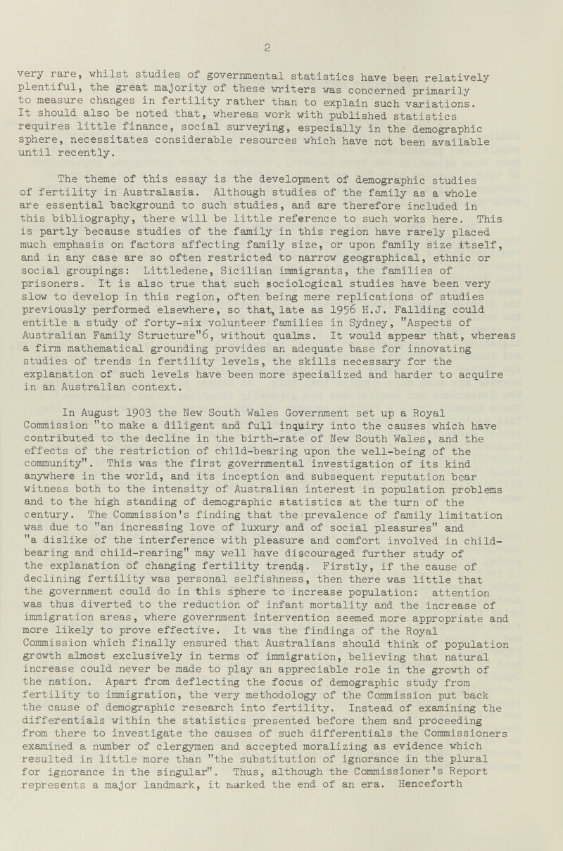 2 very гаге, whilst studies of governmental statistics have been relatively plentiful, the great majority of these writers was concerned primarily to measure changes in fertility rather than to explain such variations. It should also Ъе noted that, whereas work with published statistics requires little finance, social surveying, especially in the demographic sphere, necessitates considerable resources which have not been available until recently. The theme of this essay is the development of demographic studies of fertility in Australasia. Although studies of the family as a whole are essential background to such studies, and are therefore included in this bibliography, there will be little reference to such works here. This is partly because studies of the family in this region have rarely placed much emphasis on factors affecting family size, or upon family size i^tself, and in any case are so often restricted to narrow geographical, ethnic or social groupings: Littledene, Sicilian immigrants, the families of prisoners. It is also true that such sociological studies have been very slow to develop in this region, often being mere replications of studies previously performed elsewhere, so that, late as 1956 H.J. Fallding could entitle a study of forty-six volunteer families in Sydney, Aspects of Australian Family Structure6, without qualms. It would appear that, whereas a firm mathematical grounding provides an adequate base for innovating studies of trends in fertility levels, the skills necessary for the explanation of such levels have been more specialized and harder to acquire in an Australian context. In August 1903 the New South Wales Government set up a Royal Commission to make a diligent and full inquiry into the causes which have contributed to the decline in the birth-rate of New South Wales, and the effects of the restriction of child-bearing upon the well-being of the community. This was the first governmental investigation of its kind anywhere in the world, and its inception and subsequent reputation bear witness both to the intensity of Australian interest in population problems and to the high standing of demographic statistics at the turn of the century. The Commission's finding that the prevalence of family limitation was due to an increasing love of luxury and of social pleasures and a dislike of the interference with pleasure and comfort involved in child- bearing and child-rearing may well have discouraged further study of the explanation of changing fertility trendy. Firstly, if the cause of declining fertility was personal selfishness, then there was little that the government could do in this sphere to increase population: attention was thus diverted to the reduction of infant mortality and the Increase of immigration areas, where government Intervention seemed more appropriate and more likely to prove effective. It was the findings of the Royal Commission which finally ensured that Australians should think of population growth almost exclusively in terms of immigration, believing that natural Increase could never be made to play an appreciable role in the growth of the nation. Apart from deflecting the focus of demographic study from fertility to immigration, the very methodology of the Commission put back the cause of demographic research into fertility. Instead of examining the differentials within the statistics presented before them and proceeding from there to investigate the causes of such differentials the Commissioners examined a number of clergymen and accepted moralizing as evidence which resulted in little more than the substitution of Ignorance in the plural for ignorance in the singular. Thus, although the Commissioner's Report represents a major landmark, it marked the end of an era. Henceforth