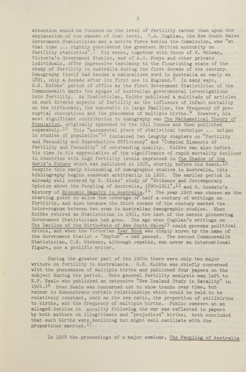 3 attention would Ъе focused on the level of fertility rather than upon the explanation of the causes of that level. T.A. Coghlan, the New South Wales Government Statistician and a motive force behind the Commission, was at that time ... rightly considered the greatest British authority on fertility statistics.T His works, together with those of W. McLean, Victoria's Government Statist, and of A.O. Powys and other private individuals, offer impressive testimony to the flourishing state of the study of fertility in Australia during the first decade of the century. Demography itself had become a naturalized word in Australia as early as 1891, only a decade after its first use in England.8 In many ways, G.H. Knibbs' period of office as the first Government Statistician of the Commonwealth marks the apogee of Australian governmental investigations into fertility. As Statistician, Knibbs published a multitude of articles on such diverse aspects of fertility as the influence of infant mortality on the birth-rate, the sex-ratio in large families, the frequency of pré¬ nuptial conceptions and the phenomena of multiple births.9 However, his most significant contribution to demography was The Mathematical Theory of Population, originally appended to the I9II Census and then published separately.10 This monumental piece of statistical technique ... unique in studies of population!! contained two lengthy chapters on Fertility and Fecundity and Reproductive Efficiency and Complex Elements of Fertility and Fecundity of outstanding quality. Knibbs was also before his time in his appreciation of the significance of rapid mortality declines in countries with high fertility levels expressed in The Shadow of the World's Future which was published in 1928, shortly before his death.!2 Despite this early blossoming of demographic studies in Australia, this bibliography begins somewhat arbitrarily in 1920. The earlier period is already well covered by N. Hicks' study of Evidence and Contemporary Opinion about the Peopling of Australia, 1890-191!,!3 and G. Goodwin's history of Economic Enquiry in Australia.!^ The year 192O was chosen as the starting point to allow the coverage of half a century of writings on fertility, and also because the third decade of the century marked the inter-regnum between two eras in Australian demographic studies. When Knibbs retired as Statistician in 1921, the last of the heroic pioneering Government Statisticians had gone. The age when Coghlan's writings on The Decline of the Birth-Rate of New South Wales!^ could provoke political crisis, and when the Victorian Year Book was simply known by the name of the Government Statist - Hayter - had passed. The second Commonwealth Statistician, C.H. Wickens, although capable, was never an international figure, nor a prolific writer. During the greater part of the 1920s there were only two major writers on fertility in Australasia. G.H. Knibbs was chiefly concerned with the phenomenon of multiple births and published four papers on the subject during the period. More general fertility analysis was left to E.P. Neale who published an extensive New Zealand Study in Natality in I92U.16 Even Neale was concerned not to show trends over time, but rather to demonstrate certain relationships which could be held to be relatively constant, such as the sex ratio, the proportion of stillbirths to births, and the frequency of multiple births. Public concern at an alleged decline in morality following the war was reflected in papers by both authors on illegitimate and prejudiced births; both concluded that such births were declining but might well oscillate with the proportions mar ri ed. In 1928 the proceedings of a major seminar. The Peopling of Australia