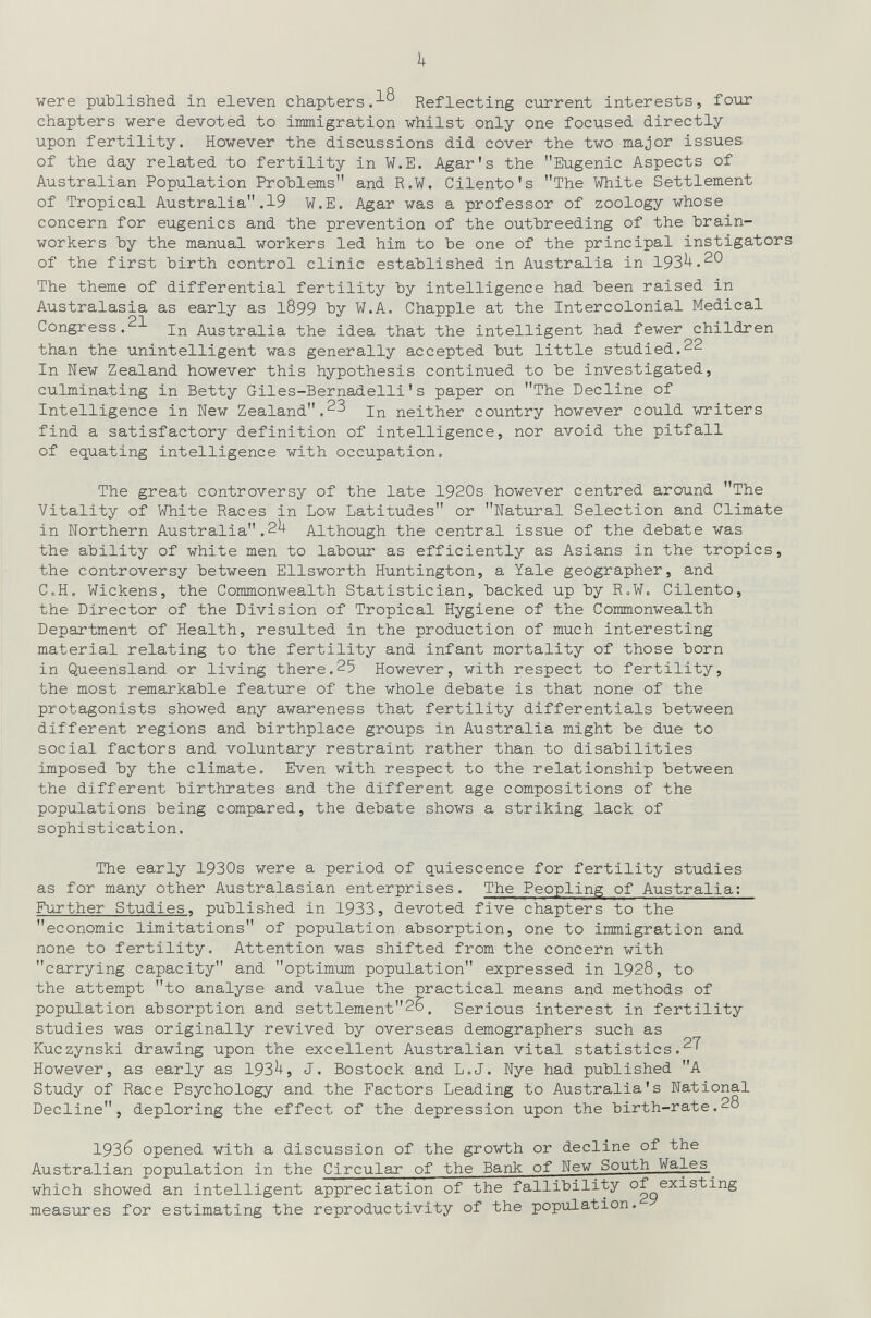 1+ were риЪИзЬес! in eleven chapters.Reflecting ciirrent interests, four chapters were devoted to immigration whilst only one focused directly upon fertility. However the discussions did cover the two major issues of the day related to fertility in W.E. Agar's the Eugenic Aspects of Australian Population Problems and R.W. Cilento's The White Settlement of Tropical Australia.19 W.E. Agar was a professor of zoology whose concern for eugenics and the prevention of the outbreeding of the hrain- workers Ъу the manual workers led him to be one of the principal instigators of the first birth control clinic established in Australia in 193^.^*^ The theme of differential fertility by intelligence had been raised in Australasia as early as I899 by W.A. Chappie at the Intercolonial Medical Congress.In Australia the idea that the intelligent had fewer children than the unintelligent was generally accepted but little studied.22 In New Zealand however this hypothesis continued to be investigated, culminating in Betty Giles-Bernadelli's paper on The Decline of Intelligence in New Zealand.23 neither country however could writers find a satisfactory definition of intelligence, nor avoid the pitfall of equating intelligence with occupation. The great controversy of the late 1920s however centred around The Vitality of White Races in Low Latitudes or Natural Selection and Climate in Northern Australia.2^ Although the central issue of the debate was the ability of white men to labour as efficiently as Asians in the tropics, the controversy between Ellsworth Huntington, a Yale geographer, and C,H. Wickens, the Commonwealth Statistician, backed up by R.W. Cilento, the Director of the Division of Tropical Hygiene of the Commonwealth Department of Health, resulted in the production of much interesting material relating to the fertility and infant mortality of those born in Queensland or living there.25 However, with respect to fertility, the most remarkable feature of the whole debate is that none of the protagonists showed any awareness that fertility differentials between different regions and birthplace groups in Australia might be due to social factors and voluntary restraint rather than to disabilities imposed by the climate. Even with respect to the relationship between the different birthrates and the different age compositions of the populations being compared, the debate shows a striking lack of sophistication. The early 1930s were a period of quiescence for fertility studies as for many other Australasian enterprises. The Peopling of Australia: Further Studies, published in 1933, devoted five chapters to the economic limitations of population absorption, one to immigration and none to fertility. Attention was shifted from the concern with carrying capacity and optimum population expressed in 1928, to the attempt to analyse and value the practical means and methods of population absorption and settlement26. Serious interest in fertility studies was originally revived by overseas demographers such as Kuczynski drawing upon the excellent Australian vital statistics.27 However, as early as 193^, J. Bostock and L.J. Nye had published A Study of Race Psychology and the Factors Leading to Australia's National Decline, deploring the effect of the depression upon the birth-rate.28 1936 opened with a discussion of the growth or decline of the Australian population in the Circular of the Bank of New South Wales^ which showed an intelligent appreciation of the fallibility of existing measures for estimating the reproductivity of the population.