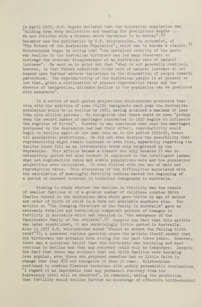 5 In April 1935, W.M. Hughes declared that the Australian population was sliding down deep declivities and heading for precipitous depths ... we are stricken with a disease which threatens to Ъе mortal.30 December saw the publication by S.H. Wolstenholme, an economist, of The Future of the Australian Population, which was to become a classic.-^ Wolstenholme began by noting that the sustained severity of the post¬ war decline in the Australian birthrate has led many observers to envisage the eventual disappearance of an Australian rate of natural increase. He went on to point out that what is not generally realized, however, is that future reductions in the rate of natural increase do not depend upon further adverse variations in the disposition of people towards parenthood. The reproductivity of the Australian people is at present so low that, given a continuation of present reproduction rates and the absence of immigration, ultimate decline in the population can be predicted with assurance. In a series of much quoted projections Wolstenholme predicted that even with the addition of some U0,000 immigrants each year the Australian population would be in decline by 1902, having attained a maximum of less than nine million persons. He recognised that there would be some pickup when the record пглпЬег of marriages contracted in 1935 begins to influence the register of births. However he was convinced that once the marriages postponed by the depression had had their effect, reproductivity would begin to decline again at the same rate as in the period 1925-30, hence his pessimistic predictions. He did not even discuss the possibility that reproductivity might remain constant or evein rise, apparently regarding the decline since 1911 as an irreversible trend only heightened by the depression. This article became a classic not only because it was so extensively quoted but also because it explained to the intelligent layman what net reproduction rates and stable populations were and how population projections were calculated. It even flirted with the use of male net reproduction rates. This discussion of the difficulties associated with the calculation of meaningful fertility indices marked the beginning of a period of renewed interest in technical demography in Australia. Wishing to study whether the decline in fertility was the result of smaller families or of a greater number of childless couples Edith Charles turned to the Australian data which gave births by age of mother and order of birth of child in a form not available anywhere else. Her article on The Changing Structure of the Family in Australia gave an extremely detailed and technically competent account of changes in fertility in Australia which had resulted in the emergence of the fashionable family of two children.32 Despite the fact that this article was later republished, it was surprisingly little quoted in Australia. Also in 1937 S.H. Wolstenholme asked Should we arrest the falling birth rate?33, a somewhat curious question since the article itself showed that the birth-rate had actually been rising for the past three years. However, there was a universal belief that the birth-rate was declining and must continue to decline and that any recovery could only be temporary. Despite the fact that there was evidence that one child families were becoming less popular, even those who proposed remedies had so little faith in change that they did not recognize it when it came. Wolstenholme continued to combine flawless technique with imduly pessemistic conclusions. I regard it as improbable that any permanent recovery from the depression level will be observed, he remarked, adding the prediction that fertility would decline fiirther as knowledge of effective birth-control