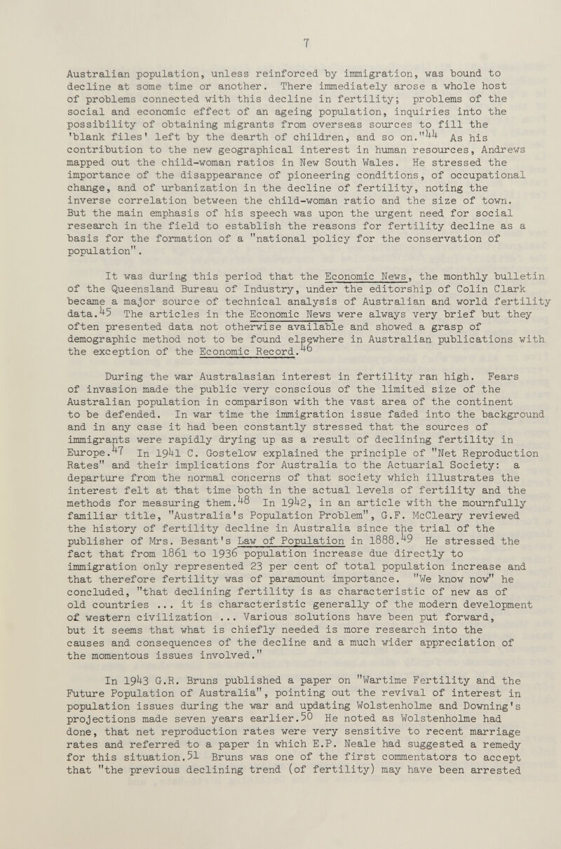 т Australian population, unless reinforced by iratni grati on, was bound to decline at some time or another. There immediately arose a whole host of problems connected with this decline in fertility; problems of the social and economic effect of an ageing population, inquiries into the possibility of obtaining migrants from overseas sources to fill the 'blank files' left by the dearth of children, and so on.^^ As his contribution to the new geographical interest in human resources, Andrews mapped out the child-woman ratios in New South Wales. He stressed the importance of the disappearance of pioneering conditions, of occupational change, and of urbanization in the decline of fertility, noting the inverse correlation between the child-woman ratio and the size of town. But the main emphasis of his speech was upon the urgent need for social research in the field to establish the reasons for fertility decline as a basis for the formation of a national policy for the conservation of population. It was during this period that the Economic News, the monthly bulletin of the Queensland Bureau of Industry, under the editorship of Colin Clark became a major source of technical analysis of Australian and world fertility data.^5 The articles in the Economic News were always very brief but they often presented data not otherwise available and showed a grasp of demographic method not to be found elsewhere in Australian publications with the exception of the Economic Record.^ During the war Australasian interest in fertility ran high. Fears of invasion made the public very conscious of the limited size of the Australian population in comparison with the vast area of the continent to be defended. In war time the immigration issue faded into the background and in any case it had been constantly stressed that the sources of immigrants were rapidly drying up as a result of declining fertility in Europe.^T In 19^1 C. Gostelow explained the principle of Net Reproduction Rates and their implications for Australia to the Actuarial Society: a departure from the normal concerns of that society which illustrates the interest felt at that time both in the actual levels of fertility and the methods for measuring them.^8 In 19^2, in an article with the mournfully familiar title, Australia's Population Problem, G.F. McCleary reviewed the history of fertility decline in Australia since the trial of the publisher of Mrs. Besant's Law of Population in l888.^9 He stressed the fact that from 1861 to 19З6 population increase due directly to immigration only represented 23 per cent of total population increase and that therefore fertility was of paramount importance. We know now he concluded, that declining fertility is as characteristic of new as of old countries ... it is characteristic generally of the modern development of western civilization ... Various solutions have been put forward, but it seems that what is chiefly needed is more research into the causes and consequences of the decline and a much wider appreciation of the momentous issues involved. In 19U3 G.R. Bruns published a paper on Wartime Fertility and the Future Population of Australia, pointing out the revival of interest in population issues during the war and updating Wolstenholme and Downing's projections made seven years earlier.50 He noted as Wolstenholme had done, that net reproduction rates were very sensitive to recent marriage rates and referred to a paper in which E.P. Neale had suggested a remedy for this situation.51 Bruns was one of the first commentators to accept that the previous declining trend (of fertility) may have been arrested