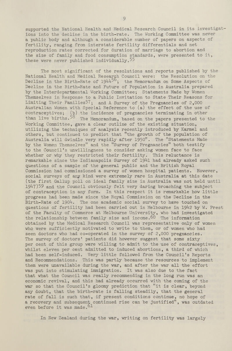 9 supported the National Health and Medical Research Council in its investigat ions into the decline in the hirth-rate. The Working Committee was never a public body and although a considerable number of papers on aspects of fertility, ranging from interstate fertility differentials and net reproduction rates corrected for duration of marriage to abortion and the size of family and food consumption standards, were presented to it, these were never published individually.55 The most significant of the resolutions and reports published by the National Health and Medical Research Council were; the Resolution on the Decline in the Birth-Rate of 19^^^ • the Memorandum on Some Aspects of Decline in the Birth-Rate and Future of Population in Australia prepared by the Interdepartmental Working Committee; Statements Made by Women Themselves in Response to a Public Invitation to State Their Reasons for Limiting Their Families57; and A Survey of the Pregnancies of 2,000 Australian Women with Special Reference to (a) the effect of the use of contraceptives; (b) the incidence of pregnancies terminating in other than live births.58 Memorandum, based on the papers presented to the Working Committee, gave a clear outline of the existing situation, utilizing the techniq,ues of analysis recently introduced by Karmel and others, but continued to predict that the growth of the population of Australia will dwindle very rapidly after 1950. The Statements Made by the Women Themselves and the Survey of Pregnancies both testify to the Council's unwillingness to consider asking women face to face whether or why they restricted their fertility. This reluctance is remarkable since the Indianapolis Survey of 19^1 had already asked such questions of a sample of the general public and the British Royal Commission had commissioned a survey of women hospital patients. However, social surveys of any kind were extremely rare in Australia at this date (the first Gallup poll on ideal family size in Australia was not held until 19^7)59 and the Council obviously felt very daring broaching the subject of contraception in any form. In this respect it is remarkable how little progress had been made since the Royal Commission on the Decline in the Birth-Rate of I90U. The one academic social survey to have touched on questions of fertility had been carried out in Melbourne in 19^2 by W. Prest of the Faculty of Commerce at Melbourne University, who had investigated the relationship between family size and income.60 The information obtained by the Medical Research Council was representative only of women who were sufficiently motivated to write to them, or of women who had seen doctors who had co-operated in the survey of 2,000 pregnancies. The survey of doctors' patients did however suggest that some sixty per cent of this group were willing to admit to the use of contraceptives, whilst eleven per cent admitted to induced abortions, a third of which had been self-induced. Very little followed from the Council's Reports and Recommendations. This was partly because the resoiirces to implement them were unavailable during the war, and after the war all the effort was put into stimulating immigration. It was also due to the fact that what the Council was really recommending in the long run was an economic revival, and this had already occurred with the coming of the war so that the Council's gloomy prediction that it is clear, beyond any doubt, that the birth-rate is falling steadily, that the general rate of fall is such that, if present conditions continue, no hope of a recovery and subsequent continued rise can be justified, was outdated even before it was made.°^ In New Zealand during the war, writing on fertility was largely