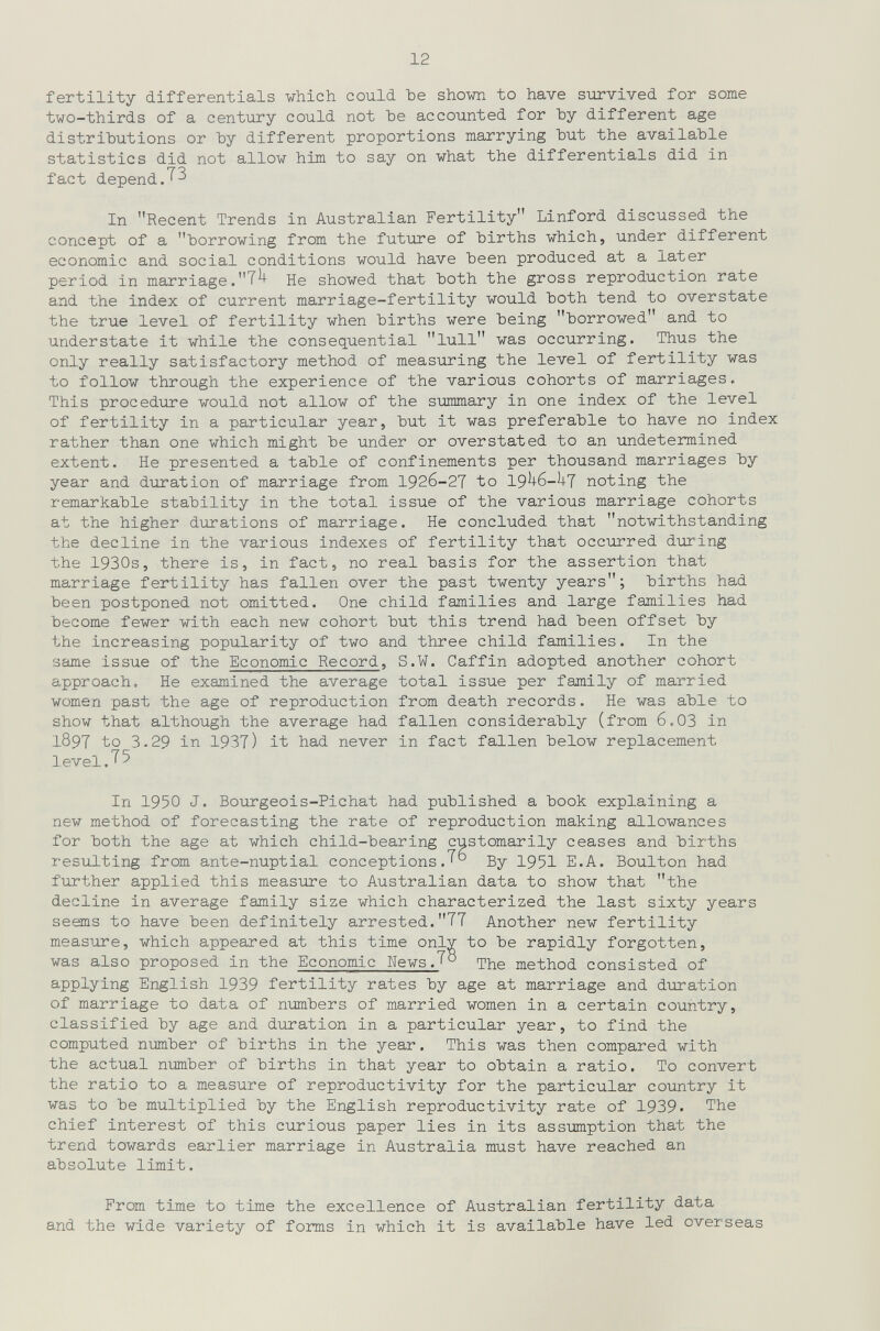12 fertility differentials which could Ъе shown to have survived for some two-thirds of a century could not Ъе accounted for Ъу different age distributions or Ъу different proportions marrying hut the available statistics did not allow him to say on what the differentials did in fact depend ДЗ In Recent Trends in Australian Fertility Linford discussed the concept of a borrowing from the future of births which, under different economic and social conditions would have been produced at a later period in marriage.He showed that both the gross reproduction rate and the index of current marriage-fertility would both tend to overstate the true level of fertility when births were being borrowed and to understate it while the consequential lull was occurring. Thus the only really satisfactory method of measuring the level of fertility was to follow through the experience of the various cohorts of marriages. This procedure would not allow of the summary in one index of the level of fertility in a particular year, but it was preferable to have no index rather than one which might be under or overstated to an undetermined extent. He presented a table of confinements per thousand marriages by year and duration of marriage from 1926-27 to 19^6-hj noting the remarkable stability in the total issue of the various marriage cohorts at the higher durations of marriage. He concluded that notwithstanding the decline in the various indexes of fertility that occurred during the 1930s, there is, in fact, no real basis for the assertion that marriage fertility has fallen over the past twenty years; births had been postponed not omitted. One child families and large families had become fewer with each new cohort but this trend had been offset by the increasing popularity of two and three child families. In the same issue of the Economic Record, S.W. Caffin adopted another cohort approach. He examined the average total issue per family of married women past the age of reproduction from death records. He was able to show that although the average had fallen considerably (from 6.03 in 1897 to 3.29 in 1937) it had never in fact fallen below replacement level.T5 In 1950 J. Bourgeois-Pichat had published a book explaining a new method of forecasting the rate of reproduction making allowances for both the age at which child-bearing customarily ceases and births resulting from ante-nuptial conceptions.'^ By 1951 E.A. Boulton had further applied this measure to Australian data to show that the decline in average family size which characterized the last sixty years seems to have been definitely arrested.T7 Another new fertility measure, which appeared at this time only to be rapidly forgotten, was also proposed in the Economic Wews.^° The method consisted of applying English 1939 fertility rates by age at marriage and duration of marriage to data of numbers of married women in a certain country, classified by age and duration in a particular year, to find the computed number of births in the year. This was then compared with the actual number of births in that year to obtain a ratio. To convert the ratio to a measure of reproductivity for the particular coTintry it was to be multiplied by the English reproductivity rate of 1939. The chief interest of this curious paper lies in its assumption that the trend towards earlier marriage in Australia must have reached an absolute limit. From time to time the excellence of Australian fertility data and the wide variety of forms in which it is available have led overseas