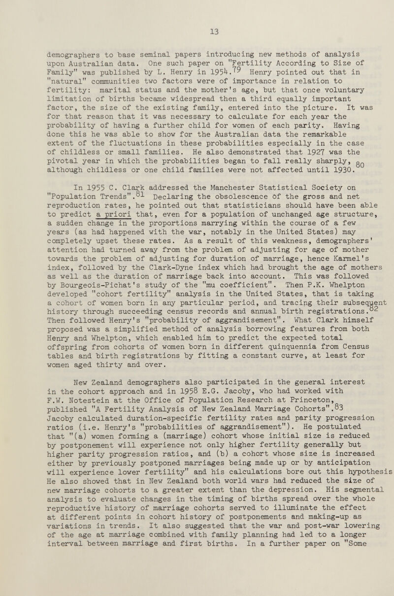 13 demographers to base seminal papers introducing new methods of analysis upon Australian data. One such paper on Fertility According to Size of Family was published by L. Henry in 195^.'^^ Henry pointed out that in natural communities two factors were of importance in relation to fertility: marital status and the mother's age, but that once voluntary limitation of births became widespread then a third equally important factor, the size of the existing family, entered into the picture. It was for that reason that it was necessary to calculate for each year the probability of having a further child for women of each parity. Having done this he was able to show for the Australian data the remarkable extent of the fluctuations in these probabilities especially in the case of childless or small families. He also demonstrated that 1927 was the pivotal year in which the probabilities began to fall really sharply, although childless or one child families were not affected until 1930. In 1955 C. Clark addressed the Manchester Statistical Society on Population Trends.Declaring the obsolescence Of the gross and net reproduction rates, he pointed out that statisticians should have been able to predict a priori that, even for a population of unchanged age structure, a sudden change in the proportions marrying within the course of a few years (as had happened with the war, notably in the United States) may completely upset these rates. As a result of this weakness, demographers' attention had turned away from the problem of adjusting for age of mother towards the problem of adjusting for duration of marriage, hence Karmel's index, followed by the Clark-Dyne index which had brought the age of mothers as well as the duration of marriage back into account. This was followed by Bourgeois-Pichat's study of the mu coefficient. Then P.K. Whelpton developed cohort fertility analysis in the United States, that is taking a cohort of women born in any particular period, and tracing their subsequent history through succeeding census records and annual birth registrations Then followed Henry's probability of aggrandisement. What Clark himself proposed was a simplified method of analysis borrowing features from both Henry and Whelpton, which enabled him to predict the expected total offspring from cohorts of women born in different quinquennia from Census tables and birth registrations by fitting a constant curve, at least for women aged thirty and over. New Zealand demographers also participated in the general interest in the cohort approach and in 1958 E.G. Jacoby, who had worked with F.W. Notestein at the Office of Population Research at Princeton, published A Fertility Analysis of New Zealand Marriage Cohorts.83 Jacoby calculated duration-specific fertility rates and parity progression ratios (i.e. Henry's probabilities of aggrandisement). He postulated that (a) women forming a (marriage) cohort whose initial size is reduced by postponement will experience not only higher fertility generally but higher parity progression ratios, and (b) a cohort whose size is increased either by previously postponed marriages being made up or by anticipation will experience lower fertility and his calculations bore out this hypothesis He also showed that in New Zealand both world wars had reduced the size of new marriage cohorts to a greater extent than the depression. His segmental analysis to evaluate changes in the timing of births spread over the whole reproductive history of marriage cohorts served to illuminate the effect at different points in cohort history of postponements and making-up as variations in trends. It also suggested that the war and post-war lowering of the age at marriage combined with family planning had led to a longer interval between marriage and first births. In a further paper on Some