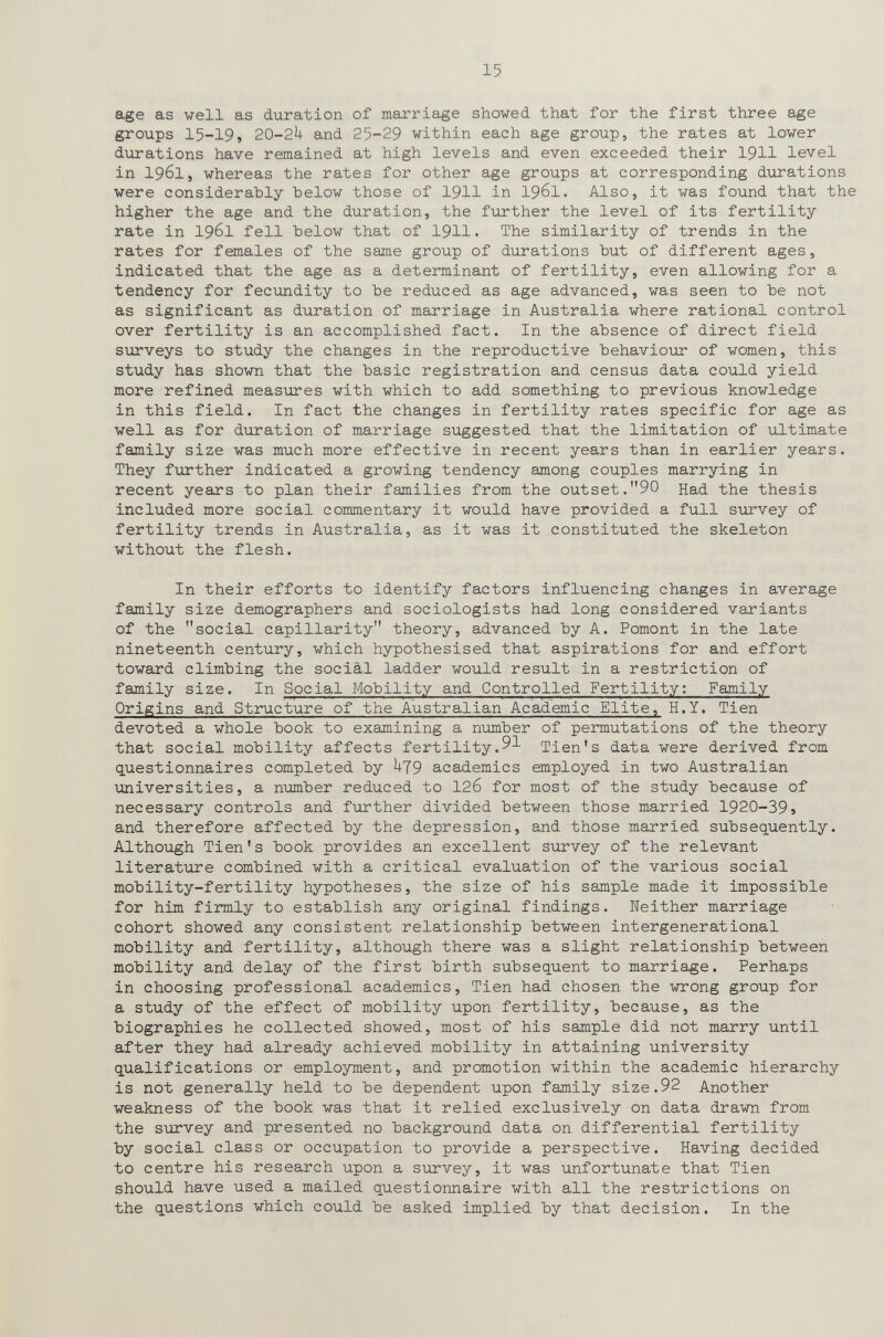 15 age as veil as duration of marriage showed that for the first three age groups 15-19, 2O-2U and 25-29 within each age group, the rates at lower durations have remained at high levels and even exceeded their I9II level in 1961, whereas the rates for other age groups at corresponding durations were considerably below those of I9II in 1961. Also, it was found that the higher the age and the duration, the further the level of its fertility rate in 1961 fell below that of 19II. The similarity of trends in the rates for females of the same group of durations but of different ages, indicated that the age as a determinant of fertility, even allowing for a tendency for fecundity to be reduced as age advanced, was seen to be not as significant as duration of marriage in Australia where rational control over fertility is an accomplished fact. In the absence of direct field surveys to study the changes in the reproductive behaviour of women, this study has shown that the basic registration and census data could yield more refined measures with which to add something to previous knowledge in this field. In fact the changes in fertility rates specific for age as well as for duration of marriage suggested that the limitation of ultimate family size was much more effective in recent years than in earlier years. They further indicated a growing tendency among couples marrying in recent years to plan their families from the outset.90 Had the thesis included more social commentary it would have provided a full survey of fertility trends in Australia, as it was it constituted the skeleton without the flesh. In their efforts to identify factors influencing changes in average family size demographers and sociologists had long considered variants of the social capillarity theory, advanced by A. Pomont in the late nineteenth century, which hypothesised that aspirations for and effort toward climbing the sociàl ladder would result in a restriction of family size. In Social Mobility and Controlled Fertility: Family Origins and Structure of the Australian Academic Elite, H.Y. Tien devoted a whole book to examining a птлпЬег of permutations of the theory that social mobility affects fertility.91 Tien's data were derived from questionnaires completed by ^79 academics employed in two Australian universities, a number reduced to 126 for most of the study because of necessary controls and further divided between those married 1920-39s and therefore affected by the depression, and those married subsequently. Although Tien's book provides an excellent survey of the relevant literature combined with a critical evaluation of the various social mobility-fertility hypotheses, the size of his sample made it impossible for him firmly to establish any original findings. Neither marriage cohort showed any consistent relationship between intergenerational mobility and fertility, although there was a slight relationship between mobility and delay of the first birth subsequent to marriage. Perhaps in choosing professional academics, Tien had chosen the wrong group for a study of the effect of mobility upon fertility, because, as the biographies he collected showed, most of his sample did not marry until after they had already achieved mobility in attaining university qualifications or employment, and promotion within the academic hierarchy is not generally held to be dependent upon family size.92 Another weakness of the book was that it relied exclusively on data drawn from the survey and presented no background data on differential fertility by social class or occupation to provide a perspective. Having decided to centre his research upon a survey, it was unfortunate that Tien should have used a mailed questionnaire with all the restrictions on the questions which could be asked implied by that decision. In the