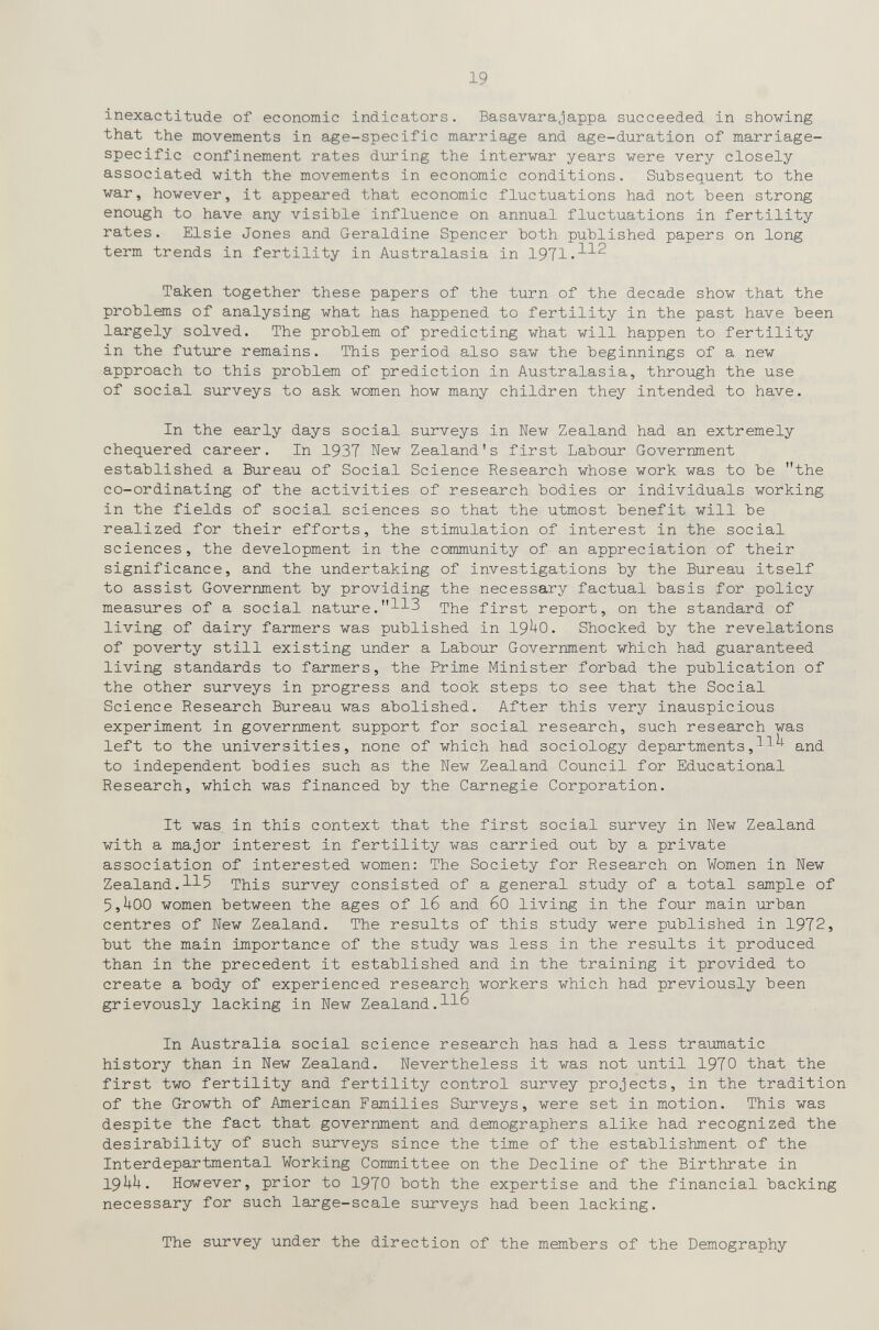 19 inexactitude of economic indicators. Basavarajappa succeeded in showing that the movements in age-specific marriage and age-duration of marriage- specific confinement rates during the intervar years were very closely associated with the movements in economic conditions. Subsequent to the war, however, it appeared that economic fluctuations had not Ъееп strong enough to have any visible influence on annual fluctuations in fertility rates. Elsie Jones and Géraldine Spencer both published papers on long term trends in fertility in Australasia in 1971-^^^ Taken together these papers of the turn of the decade show that the problems of analysing what has happened to fertility in the past have been largely solved. The problem of predicting what will happen to fertility in the future remains. This period also saw the beginnings of a new approach to this problem of prediction in Australasia, through the use of social surveys to ask women how many children they intended to have. In the early days social surveys in New Zealand had an extremely chequered career. In 1937 New Zealand's first Labour Government established a Bureau of Social Science Research whose work was to be the co-ordinating of the activities of research bodies or individuals working in the fields of social sciences so that the utmost benefit will be realized for their efforts, the stimulation of interest in the social sciences, the development in the community of an appreciation of their significance, and the undertaking of investigations by the Bureau itself to assist Government by providing the necessary factual basis for policy measures of a social nature.^^3 first report, on the standard of living of dairy farmers was published in 19^-0. Shocked by the revelations of poverty still existing under a Labour Government which had guaranteed living standards to farmers, the Prime Minister forbad the publication of the other surveys in progress and took steps to see that the Social Science Research Bureau was abolished. After this very inauspicious experiment in government support for social research, such research was left to the universities, none of which had sociology departments,11^ and to independent bodies such as the New Zealand Council for Educational Research, which was financed by the Carnegie Corporation. It was in this context that the first social survey in New Zealand with a major interest in fertility was carried out by a private association of interested women: The Society for Research on Women in New Zealand.115 This survey consisted of a general study of a total sample of 5,^00 women between the ages of l6 and 60 living in the four main urban centres of New Zealand. The results of this study were published in 1972, but the main importance of the study was less in the results it produced than in the precedent it established and in the training it provided to create a body of experienced research workers which had previously been grievously lacking in New Zealand. In Australia social science research has had a less traumatic history than in New Zealand. Nevertheless it was not until 1970 that the first two fertility and fertility control survey projects, in the tradition of the Growth of American Families Surveys, were set in motion. This was despite the fact that government and demographers alike had recognized the desirability of such surveys since the time of the establishment of the Interdepartmental Working Committee on the Decline of the Birthrate in 19UU. However, prior to 1970 both the expertise and the financial backing necessary for such large-scale surveys had been lacking. The survey under the direction of the members of the Demography