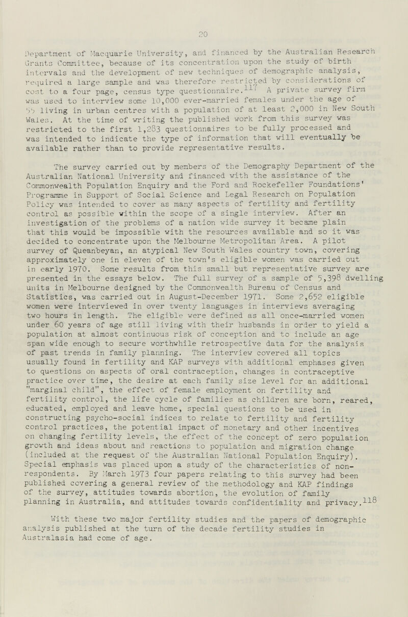 20 Department of Macquarie University, and financed by the Australian Research Grants Committee, because of its concentration upon the study of birth intervals and the development of new techniques of demographic analysis, required a large sample and was therefore restricted by considerations ox cost to a four page, census type questionnaire.^^ A private survey firm was used to interview some 10,000 ever-married females under the age of '3b living in urban centres with a population of at least 2,000 in New South Wales. At the time of writing the published work from this survey was restricted to the first 1,283 questionnaires to be fully processed and was intended to indicate the type of information that will eventually be available rather than to provide representative results. The survey carried out by members of the Demography Department of the Australian National University and financed with the assistance of the Commonwealth Population Enquiry and the Ford and Rockefeller Foundations' Pi'ogranïïue in Support of Social Science and Legal Research on Population Policy was intended to cover as many aspects of fertility and fertility control as possible within the scope of a single interview. After an investigation of the problems of a nation wide survey it became plain that this would be impossible with the resources available and so it was decided to concentrate upon the Melbourne Metropolitan Area. A pilot survey of Queanbeyan, an atypical New South Wales country town, covering approximately one in eleven of the town's eligible women was carried out in early 1970. Some results from this small but representative survey are presented in the essays below. The full survey of a sample of 5j398 dwelling units in Melbourne designed by the Commonwealth Bureau of Census and Statistics, was carried out in August-Deсember 1971. Some 2,652 eligible women were interviewed in over twenty languages in interviews averaging two hours in length. The eligible were defined as all once-married women under 60 years of age still living with their husbands in order to yield a population at almost continuous risk of conception and to include an age span wide enough to secure worthwhile retrospective data for the analysis of past trends in family planning. The interview covered all topics usually found in fertility and КАР surveys with additional emphases given to questions on aspects of oral contraception, changes in contraceptive practice over time, the desire at each family size level for an additional marginal child, the effect of female employment on fertility and fertility control, the life cycle of families as children are born, reared, educated, employed and leave home, special questions to be used in constructing psycho-social indices to relate to fertility and fertility control practices, the potential impact of monetary and other incentives on changing fertility levels, the effect of the concept of zero population gTO\rth and ideas about and reactions to population and migration change (included at the request of the Australian National Population Enquiry). Special emphasis was placed upon a study of the characteristics of non- respondents. By March 1973 four papers relating to this survey had been published covering a general review of the methodology and КАР findings of the survey, attitudes towards abortion, the evolution of family planning in Australia, and attitudes towards confidentiality and privacy, V/ith these two major fertility studies and the papers of demographic ai^alysis published at the turn of the decade fertility studies in Australasia had come of age.