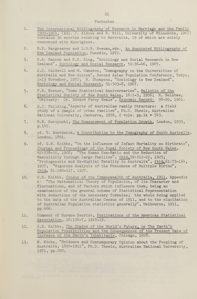 21 Footnotes 1. The International Bibliographyof Research in Marriage and the Family 19OO-I96U, (Eds. J. Aldous and R. Hill, University of Minnesota, 19^1) contains 36 entries relating to Australia, 19 of which are solely concerned with Aborigines. 2. R.P. Hargreaves and L.D.B. Heenan,eds.^ An Annotated Bibliography of Hew Zealand Population, Dunedin, 1972. 3. D.A. Hansen aлd R.S. King, Sociology and Social Research in New Zealand, Sociology and Social Research, 50:36-^+6, 19^5• h. J.C. Caldwell and M. Cameron, Demography in the Universities of Australia and New Guinea, Second Asian Population Conference, Tokyo, 1-13 November, 1972; R. Thompson, Sociology in New Zealand, Sociology and Social Research, 51:503-8, I967. 5. F.B. Horner, Some Statistical Anniversaries, Bulletin of the Statistical Sociëty of New South Wales, l6:l-3, 1956; H. Belshaw, Obituary: Dr. Edward Percy Neale, Economic Record: 98-99» I961. 6. H.J. Fallding,Aspects of Australian Family Structure: a field Study of a Sample of urban Families, Ph.D. Thesis, Australian National University, Canberra, 1956, 2 vols, pp.ix + 5^3. 7. R.R. Kuczynski, The Measurement of Population Growth. London, 1935j p.1^5. 8. cf. T. Borthwick, A Contribution to the Demography of South Australia, London, 1891. 9. cf. G.H. Knibbs, On the Influence of Infant Mortality on Birthratej Journal and Proceedings of the Royal Society of New South Wales,. U2:238-50, 1908; The Human Sex-Ratio and the Reduction of Masculinity through Large Families, ibid.^59:212-22, 1925; Protogenesis and Ex-Nuptial Natality in Australia, ibid«j6l;73-1^^> 1927; Rigorous Analysis of the Phenomena of Multiple Births, ibid>, 61:190-217, 1927. 10. G.H. Knibbs, Census of the Commonwealth of Australia, 1911^ Appendix A: The Mathematical Theory of Population, of its Character and Fluctuations, and of Factors which influence them, being an examination of the general scheme of Statistical Representation with deductions of the necessary formulae; the whole being applied to the data of the Australian Census of 1911» and to the elucidation of Australian Population statistics generally, Melbourne, 1911» PP.U66. 11. Comment of Horace Secrist, Publications of the American Statistical Association, l6:156-7, I918-I9. 12. G.H. Knibbs, The Shadow of the World's Future, or The Earth's Population Possibilities and the Consequences of the Present Rate of Increase of the Earth's Inhabitants, Chicago, I928. 13. N. Hicks, Evidence and Contemporary Opinion about the Peopling of Australia, I89O-I9II, Ph.D. Thesis, Australian National University, 1971, pp.292.