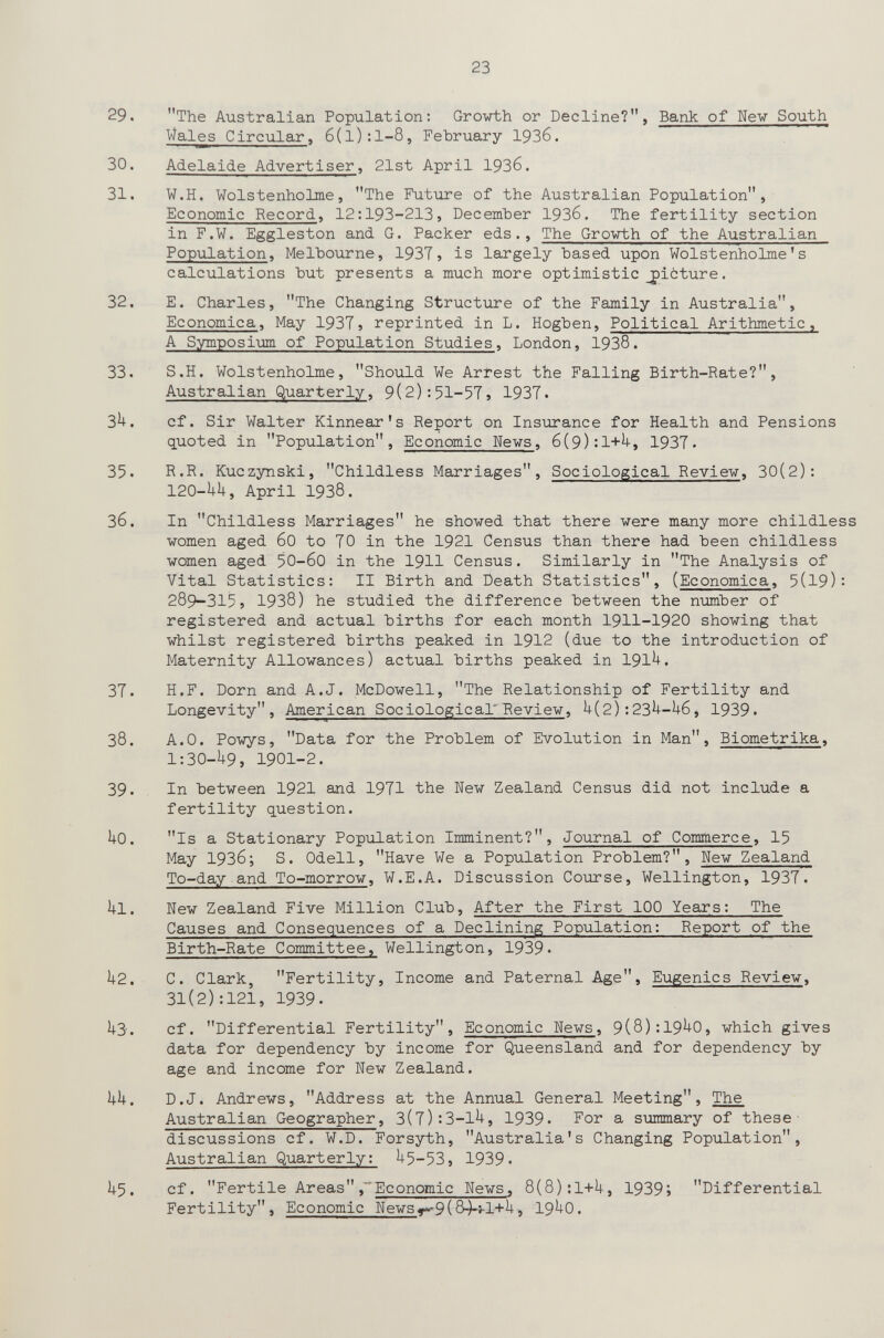 23 29. The Australian Population: Growth or Decline?, Bank of Uew South Wales Circular, 6(l):l-8, February 1936. 30. Adelaide Advertiser, 21st April 1936. 31. W.H. Wolstenholme, The Future of the Australian Population, Economic Record, 12:193-213, December 1936. The fertility section in F.W. Eggleston and G. Packer eds., The Growth of the Australian Population, Melbourne, 1937, is largely based upon Wolstenholme's calculations but presents a much more optimistic picture. 32. E. Charles, The Changing Structure of the Family in Australia, Economica, May 193T, reprinted in L. Hogben, Political Arithmetic, A Symposium of Population Studies, London, 1938. 33. S.H. Wolstenholme, Should We Arrest the Falling Birth-Rate?, Australian Quarterly, 9(2):51-57, 1937. 3^. cf. Sir Walter Kinnear's Report on Insurance for Health and Pensions quoted in Population, Economic News, 6(9):1+^, 1937. 35. R.R. Kuczynski, Childless Marriages, Sociological Review, 30(2): 120-UH, April 1938. 36. In Childless Marriages he showed that there were many more childless women aged 60 to 70 in the 1921 Census than there had been childless women aged 50-60 in the 1911 Census. Similarly in The Analysis of Vital Statistics: II Birth and Death Statistics, (Economica, 5(19): 289-315, 1938) he studied the difference between the number of registered and actual births for each month 1911-1920 showing that whilst registered births peaked in 1912 (due to the introduction of Maternity Allowances) actual births peaked in 191^. 37. H.F. Dorn and A.J. McDowell, The Relationship of Fertility and Longevity, American Sociological'Peview, U(2):23^-U6, 1939. 38. A.O. Powys, Data for the Problem of Evolution in Man, Biometrika, 1:30-U9, 1901-2. 39. In between 1921 and 1971 the New Zealand Census did not include a fertility question. ho. Is a Stationary Population Imminent?, Journal of Commerce, 15 May 1936; S. Odell, Have We a Population Problem?, New Zealand To-day and To-morrow, W.E.A. Discussion Course, Wellington, 1937. ill. New Zealand Five Million Club, After the First 100 Years: The Causes and Consequences of a Declining Population: Report of the Birth-Rate Committee, Wellington, 1939. k2. C. Clark, Fertility, Income and Paternal Age, Eugenics Review, 31(2):121, 1939. il-Э. cf. Differential Fertility, Economic News, 9(8):19^0, which gives data for dependency by income for Queensland and for dependency by age and income for New Zealand. Ij-U. D.J. Andrews, Address at the Annual General Meeting, The Australian Geographer, 3(7):3-1^, 1939. For a summary of these' discussions cf. W.D. Forsyth, Australia's Changing Population, Australian Quarterly: ^5-53, 1939. U5. cf. Fertile Areas,~ Economic News, 8(8);1+U, 1939; Differential Fertility, Economic Newsy>'9(8-)-t-l+^, 19^0.