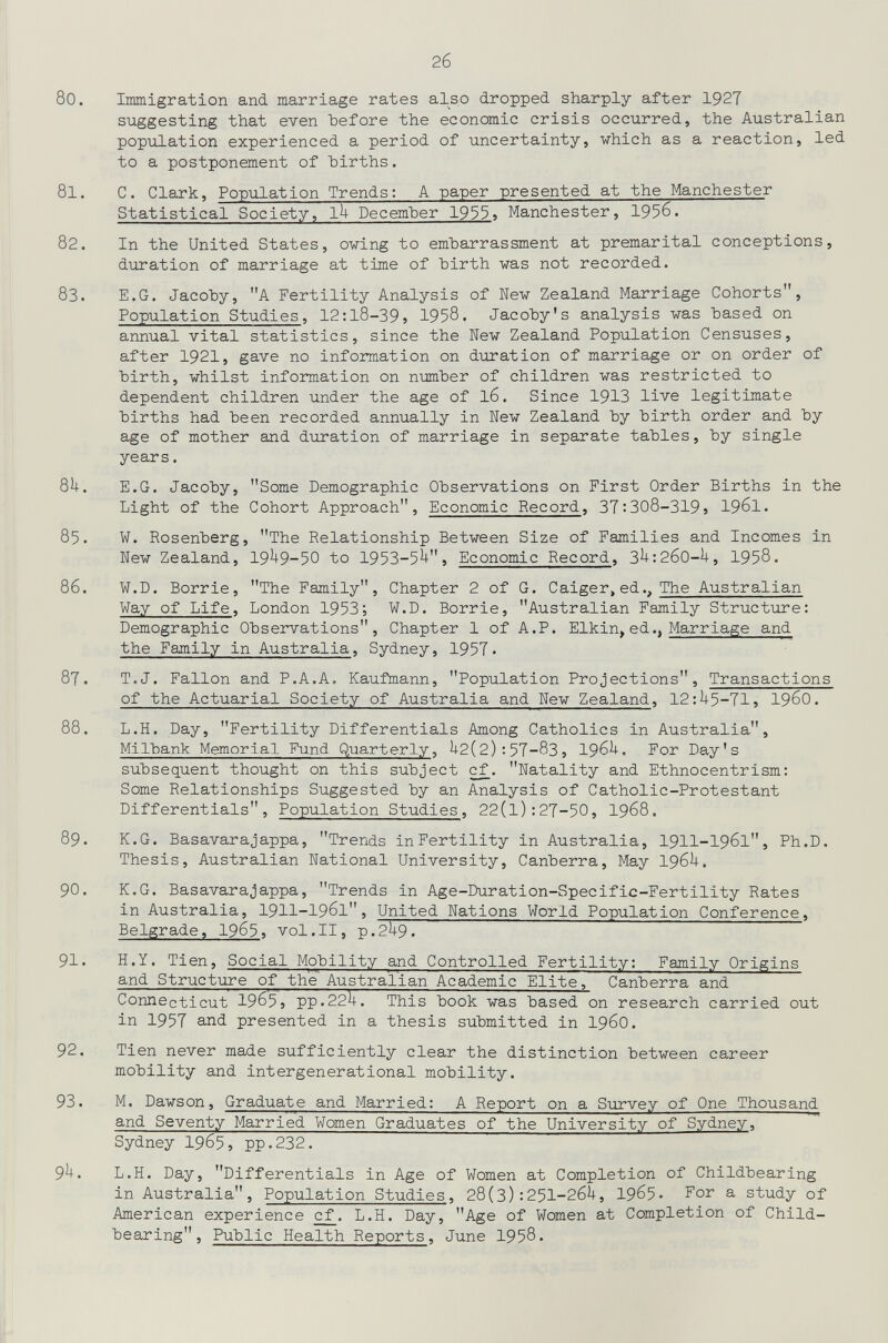 2б 80. Immigration and marriage rates also dropped sharply after 1927 suggesting that even before the economic crisis occurred, the Australian popxilation experienced a period of uncertainty, which as a reaction, led to a postponement of hirths. 81. С. Clark, Population Trends: A paper presented at the Manchester Statistical Society, lU December 19^^» Manchester, 1956. 82. In the United States, owing to embarrassment at premarital conceptions, duration of marriage at time of birth was not recorded. 83. E.G. Jacoby, A Fertility Analysis of New Zealand Marriage Cohorts, Population Studies, 12:18-39 5 1958. Jacoby's analysis was based on annual vital statistics, since the New Zealand Population Censuses, after 1921, gave no information on duration of marriage or on order of birth, whilst information on number of children was restricted to dependent children under the age of 16. Since 1913 live legitimate births had been recorded annually in New Zealand by birth order and by age of mother and duration of marriage in separate tables, by single years. 8^. E.G. Jacoby, Some Demographic Observations on First Order Births in the Light of the Cohort Approach, Economic Record, 37:308-319j I96I. 85. W. Rosenberg, The Relationship Between Size of Families and Incomes in New Zealand, 19^9-50 to 1953-5^> Economic Record, 3^:260-U, 1958. 86. W.D. Borrie, The Family, Chapter 2 of G. Caiger>ed.. The Australian Way of Life, London 1953; W.D. Borrie, Australian Family Structure: Demographic Observations, Chapter 1 of A.P. Elkin^ed., Marriage and the Family in Australia, Sydney, 1957. 87. T.J. Fallon and P.A.A, Kaufmann, Population Projections, Transactions of the Actuarial Society of Australia and New Zealand, 12:^5-71, I96O. 88. L.H. Day, Fertility Differentials Among Catholics in Australia, Milbank Memorial Fund Quarterly, ^+2(2) : 57-83, I96U. For Day's subsequent thought on this subject c^. Natality and Ethnocentrism: Some Relationships Suggested by an Analysis of Catholic-Protestant Differentials, Population Studies, 22(l):27-50, I968. 89. K.G. Basavarajappa, Trends in Fertility in Australia, I9II-I961, Ph.D. Thesis, Australian National University, Canberra, May I96U. 90. K.G. Basavarajappa, Trends in Age-Duration-Specific-Fertility Rates in Australia, I9II-I961, United Nations World Population Conference, Belgrade, 1965» vol.11, p.2U9. 91. H.Y. Tien, Social Mobility and Controlled Fertility: Family Origins and Structure of the Australian Academic Elite, Canberra and Connecticut 1965} pp.22^. This book was based on research carried out in 1957 and presented in a thesis submitted in I96O. 92. Tien never made sufficiently clear the distinction between career mobility and intergenerational mobility. 93. M. Dawson, Graduate and Married: A Report on a Siirvey of One Thousand and Seventy Married Women Graduates of the University of Sydney, Sydney 1965, pp.232. 9^. L.H. Day, Differentials in Age of Women at Completion of Childbearing in Australia, Population Studies, 28(3):251-26U, 1965. For a study of American experience £f. L.H. Day, Age of Women at Completion of Child- bearing, Public Health Reports, June 1958. I 1'