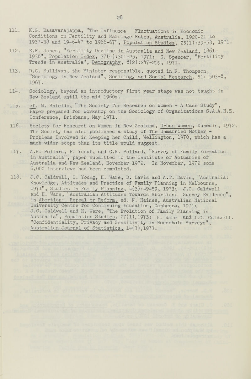 28 111, к.G. Basavarajappa, The Influence Fluctuations in Economie Conditions on Fertility and Marriage Rates, Australia, 1920-21 to 1937-38 and 19I16-UT to 1966-бТ, Population Studies, 25(l):39-53, 19T1'> 112, E.F. Jones, Fertility Decline in Australia and New Zealand, I86I- 1936, Population Index, 37(^):301-25, 1971; G. Spencer, Fertility Trends in Australia, Demography, 8(2):2^7-259, 1971. 113, D.G, Sullivan, the Minister responsible, quoted in R. Thompson, Sociology in New Zealand, Sociology and Social Research, 51: 5ОЗ-8, 1967. llUo Sociology, heyond an introductory first year stage was not taught in New Zealand until the mid 1960s. 115» c^. M. Shields, The Society for Research on Women - A Case Study, Paper prepared for Workshop on the Sociology of Organizations S.A.A,N,Z, Conference, Brisbane, May 1971. 116. Society for Research on Women in New Zealand, Urhan Women, Dunedin, 1972, The Society has also published a study of The Unmarried Mother - Problems Involved in Keeping her Child, Wellington, 1970, which has a much wider scope than its title would suggest. 117. A.H. Pollard, F. Yusuf, and G.N, Pollard, Survey of Family Formation in Australia, paper submitted to the Institute of Actuaries of Australia and New Zealand, November 1972. In November, 1972 some 6,000 interviews had been completed. 118. J.C. Caldwell, C. Young, H, Ware, D. Lavis and A.T, Davis, Australia: Knowledge, Attitudes and Practice of Family Planning in Melbourne, 1971J Studies in Family Planning, ^(3):Н9-59, 1973;' J,С, Caldwell and H, Ware, Australian Attitudes Towards Abortion: Survey Evidence, in Abortion: Repeal or Reform, ed. N, Haines, Australian National University Centre for Continuing Education, Canberra, 1971; J,C, Caldwell and H, Ware, The Evolution of Family Planning in Australia, Population Studies, 27(l),1973; H. Ware and j,c. Caldwell. Confidentiality, Privacy and Sensitivity in Household Surveys, Australian Journal of Statistics, lU(3),1973.