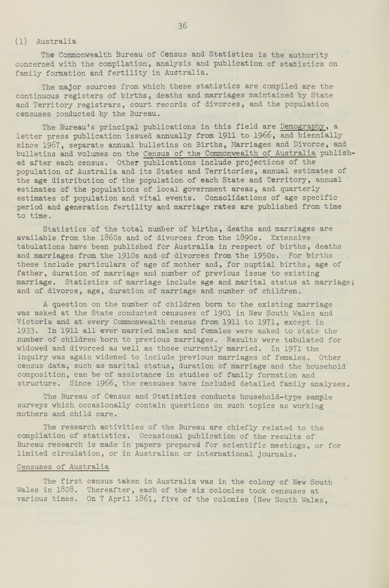 зб (l) Australia The Conmonvealth Bureau of Census and Statistics is the authority concerned with the compilation, analysis and publication of statistics on family formation and fertility in Australia. The major sources from which these statistics are compiled are the continuous registers of births, deaths and marriages maintained by State and Territory registrars, court records of divorces, and the population censuses conducted by the Bureau. The Bureau's principal publications in this field are Demography, a letter press publication issued annually from 1911 to I966, and biennially since 1967, separate annual bulletins on Births, Marriages and Divorce, and bulletins and volumes on the Census of the Commonwealth of Australia publish¬ ed after each census. Other publications include projections of the population of Australia and its States and Territories, annual estimates of the age distribution of the population of each State and Territory, annual estimates of the populations of local government areas, and quarterly estimates of population and vital events. Consolidations of age specific period and generation fertility and marriage rates are published from time to time. Statistics of the total number of births, deaths and marriages are available from the l860s and of divorces from the I89OS. Extensive tabulations have been published for Australia in respect of births, deaths and marriages from the 1910s and of divorces from the 1950s. For births these include particulars of age of mother and, for nuptial births, age of father, duration of marriage and number of previous issue to existing marriage. Statistics of marriage include age and marital status at marriage; and of divorce, age, duration of marriage and number of children. A question on the number of children born to the existing marriage was asked at the State conducted censuses of I9OI in New South Wales and Victoria and at every Commonwealth census from I9II to 1971, except in 1933. In 1911 all ever married males and females were asked to state the number of children born to previous marriages. Results were tabulated for widowed and divorced as well as those currently married. In 1971 the inquiry was again widened to include previous marriages of females. Other census data, such as marital status, duration of marriage and the household composition, can be of assistance in studies of family formation and structure. Since 1966, the censuses have included detailed family analyses. The Bureau of Census and Statistics conducts household-type sample surveys which occasionally contain questions on such topics as working mothers and child care. The research activities of the Bureau are chiefly related to the compilation of statistics. Occasional publication of the results of Bureau research is made in papers prepared for scientific meetings, or for limited circulation, or in Australian or international journals. Censuses of Australia The first census taken in Australia was in the colony of New South Wales in 1828. Thereafter, each of the six colonies took censuses at various times. On 7 April I86I, five of the colonies (New South Wales,