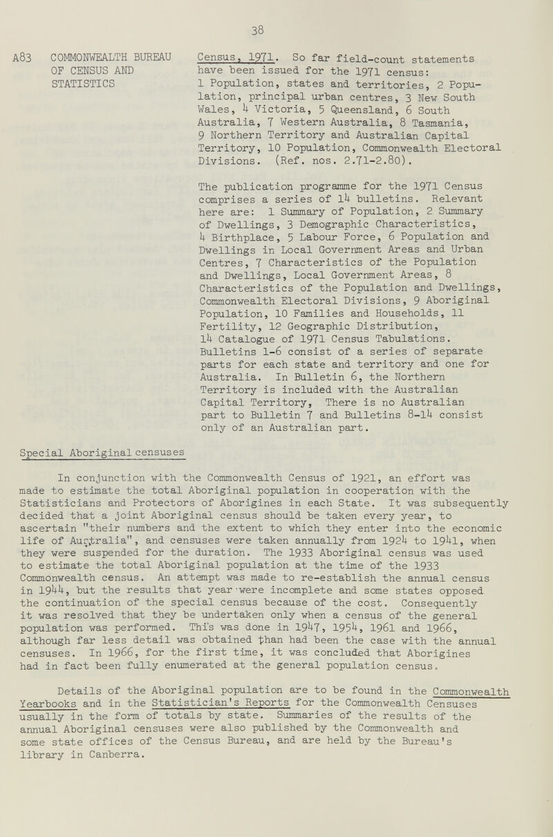 38 Census, 1971. So far field-count statements have Ъееп issued for the 1971 census: 1 Population, states and territories, 2 Popu¬ lation, principal urban centres, 3 New South Wales, U Victoria, 5 Queensland, 6 South Australia, 7 Western Australia, 8 Tasmania, 9 Northern Territory and Australian Capital Territory, 10 Population, Commonwealth Electoral Divisions. (Ref. nos. 2.71-2.8o). The publication programme for the 1971 Census comprises a series of ih bulletins. Relevant here are: 1 Summary of Population, 2 Summary of Dwellings, 3 Demographic Characteristics, U Birthplace, 5 Labour Force, 6 Population and Dwellings in Local Government Areas and Urban Centres, 7 Characteristics of the Population and Dwellings, Local Government Areas, 8 Characteristics of the Population and Dwellings, Commonwealth Electoral Divisions, 9 Aboriginal Population, 10 Families and Households, 11 Fertility, 12 Geographic Distribution, 1^ Catalogue of 1971 Census Tabulations. Bulletins 1-6 consist of a series of separate parts for each state and territory and one for Australia. In Bulletin 6, the Northern Territory is included with the Australian Capital Territory, There is no Australian part to Bulletin 7 and Bulletins S-lU consist only of an Australian part. Special Aboriginal censuses In conjunction with the Commonwealth Census of 1921, an effort was made to estimate the total Aboriginal population in cooperation with the Statisticians and Protectors of Aborigines in each State. It was subsequently decided that a joint Aboriginal census should be taken every year, to ascertain their numbers and the extent to which they enter into the economic life of Auç>tralia , and censuses were taken annually from I92U to 19^1j when they were suspended for the duration. The 1933 Aboriginal census was used to estimate the total Aboriginal population at the time of the 1933 Commonwealth census. An attempt was made to re-establish the annual census in 19^^5 but the results that year'were incomplete and some states opposed the continuation of the special census because of the cost. Consequently it was resolved that they be undertaken only when a census of the general population was performed. This was done in 19^7, 195^, I961 and I966, although far less detail was obtained than had been the case with the annual censuses. In 1966, for the first time, it was concluded that Aborigines had in fact been fully enumerated at the general population census. Details of the Aboriginal population are to be found in the Commonwealth Yearbooks and in the Statistician's Reports for the Commonwealth Censuses usually in the form of totals by state. Summaries of the results of the annual Aboriginal censuses were also published by the Commonwealth and some state offices of the Census Bureau, and are held by the Bureau's library in Canberra. А8З COMMONWEALTH BUREAU OF CENSUS AND STATISTICS