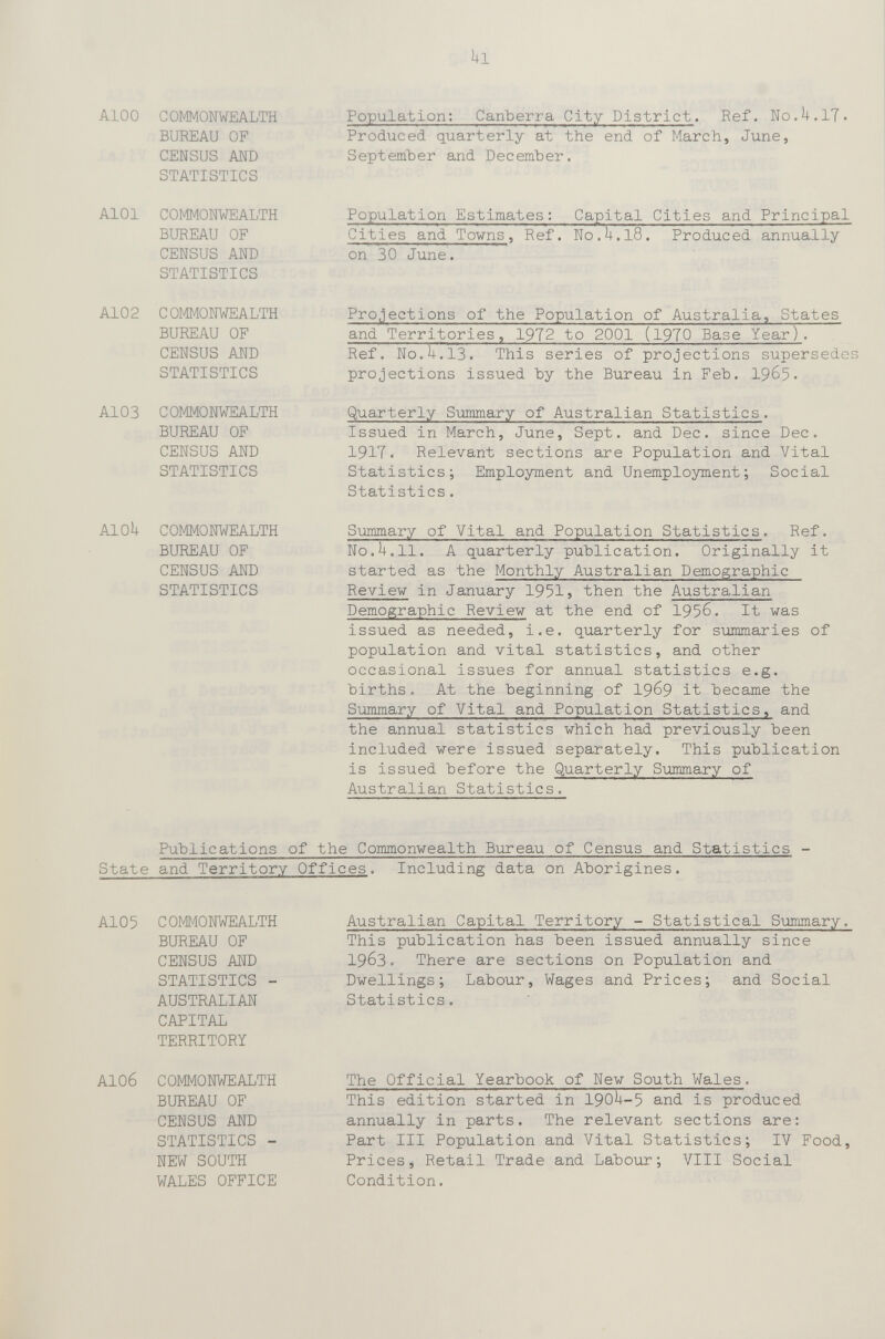 kl AIOо COMMONWEALTH BUREAU OF CENSUS AND STATISTICS AlOl COMMONWEALTH BUREAU OF CENSUS AND STATISTICS A102 COMMONWEALTH BUREAU OF CENSUS AND STATISTICS A103 COMMONWEALTH BUREAU OF CENSUS AND STATISTICS AlOk COMMONWEALTH BUREAU OF CENSUS AND STATISTICS Population: Canberra City District. Ref. No.U.lT. Prodiiced quarterly at the end of March, June, September and December. Population Estimates: Capital Cities and Principal Cities and Towns, Ref. N0.U.I8. Produced annually on 30 June. Projections of the Population of Australia, States and Territories, 1972 to 2001 (19T0 Base Year). Ref. No.H.13. This series of projections supersedes projections issued by the Bureau in Feb. I965. Quarterly Summary of Australian Statistics. Issued in March, June, Sept. and Dec. since Dec. 1917. Relevant sections are Population and Vital Statistics; Employment and Unemployment; Social Statistics. Summary of Vital and Population Statistics. Ref. No.U.ll. A quarterly publication. Originally it started as the Monthly Australian Demographic Reviev in January 1951} then the Australian Demographic Review at the end of 1956. It was issued as needed, i.e. quarterly for summaries of population and vital statistics, and other occasional issues for annual statistics e.g. births. At the beginning of I969 it became the Summary of Vital and Population Statistics, and the annual statistics which had previously been included were issued separately. This publication is issued before the Quarterly Summary of Australian Statistics. Publications of the Commonwealth Bureau of Census and Statistics - State and Territory Offices. Including data on Aborigines. Al05 COMMONWEALTH BUREAU OF CENSUS AND STATISTICS - AUSTRALIAN CAPITAL TERRITORY Australian Capital Territory - Statistical Summary. This publication has been issued annually since 1963. There are sections on Population and Dwellings; Labour, Wages and Prices; and Social Statistics. AIO6 COMMONWEALTH BUREAU OF CENSUS AND STATISTICS - NEW SOUTH WALES OFFICE The Official Yearbook of New South Wales. This edition started in 190^1-5 and is produced annually in parts. The relevant sections are: Part III Population and Vital Statistics; IV Food. Prices, Retail Trade and Labour; VIII Social Condition.