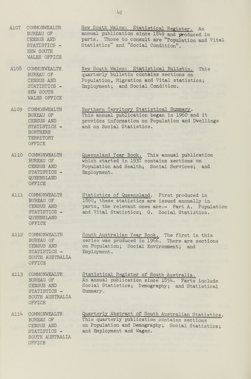 k2 AIOT СОММОШЕАЬТН BUREAU OF CENSUS АШ) STATISTICS - NEW SOUTH WALES OFFICE A108 СОММОШЕАЬТН BUREAU OF CENSUS AND STATISTICS - NEW SOUTH WALES OFFICE A109 COMMONWEALTH ' BUREAU OF CENSUS AND STATISTICS - NORTHERN TERRITORY OFFICE Alio COMMONWEALTH BUREAU OF CENSUS AND STATISTICS - QUEENSLAND OFFICE Alll COMMONWEALTH BUREAU OF CENSUS AND STATISTICS - QUEENSLAND OFFICE A112 COMMONWEALTH BUREAU OF CENSUS AND STATISTICS - SOUTH AUSTRALIA OFFICE A113 COMMONWEALTH BUREAU OF CENSUS AND STATISTICS - SOUTH AUSTRALIA OFFICE Allk COMMONWEALTH BUREAU OF CENSUS AND STATISTICS - SOOTH AUSTRALIA OFFICE Nev South Wales; Statistical Register. An annual publication since I8U9 and produced in parts. Those to consult are Population and Vital Statistics and Social Condition. Nev South Wales: Statistical Bulletin. This quarterly bulletin contains sections on Population, Migration and Vital statistics; Employment; and Social Condition. Northern Territory Statistical Suimary. This annual publication began in I960 and it provides information on Population and Dwellings and on Social Statistics. Queensland Year Book. This annual publication which started in 1937 contains sections on Population and Health; Social Services; and Employment. Statistics of Queensland. First produced in i860, these statistics are issued annually in parts, the relevant ones are:- Part A. Population and Vital Statistics; G. Social Statistics. South Australian Year Book. The first in this series was produced in I966. There are sections on Population; Social Environment; and Employment. Statistical Register of South Australia. An annual publication since 185U. Parts include Social Statistics; Demography; and Statistical Summary. Quarterly Abstract of South Australian Statistics. This quarterly publication contains sections on Population and Demography; Social Statistics; and Employment and Wages.