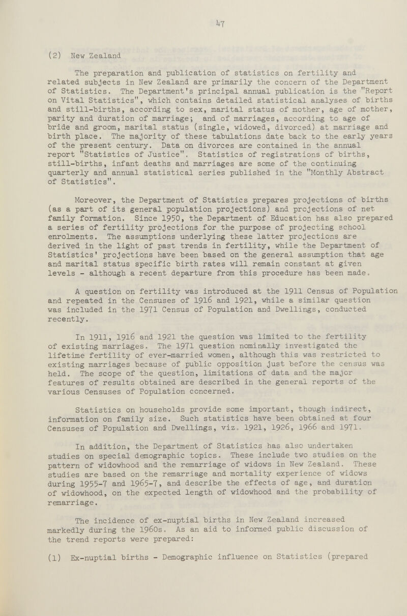 (2) New Zealand The preparation and publication of statistics on fertility and related subjects in New Zealand are primarily the concern of the Department of Statistics. The Department's principal annual publication is the Report on Vital Statistics, which contains detailed statistical analyses of births and still-births, according to sex, marital status of mother, age of mother, parity and duration of marriage; and of marriages, according to age of bride and groom, marital status (single, widowed, divorced) at marriage and birth place. The majority of these tabulations date back to the early years of the present century. Data on divorces are contained in the annual report Statistics of Justice. Statistics of registrations of births, still-births, infant deaths and marriages are some of the continuing quarterly and annual statistical series published in the Monthly Abstract of Statistics. Moreover, the Department of Statistics prepares projections of births (as a part of its general population projections) and projections of net family formation. Since 1950, the Department of Education has also prepared a series of fertility projections for the purpose of projecting school enrolments. The assumptions underlying these latter projections are derived in the light of past trends in fertility, while the Department of Statistics' projections have been based on the general assimption that age and marital status specific birth rates will remain constant at given levels - although a recent departure from this procedure has been made« A question on fertility was introduced at the 1911 Census of Population and repeated in the Censuses of I916 and 1921, while a similar question was included in the 1971 Census of Population and Dwellings, conducted recently. In 19115 1916 and 1921 the question was limited to the fertility of existing marriages. The 1971 question nominally investigated the lifetime fertility of ever-married women, although this wa.s restricted to existing marriages because of public opposition just before the census was held. The scope of the question, limitations of data and the major features of results obtained are described in the general reports of the various Censuses of Population concerned. Statistics on households provide some important, though indirect, information on family size. Such statistics have been obtained at four Censuses of Population and Dwellings, viz» 1921, 1926, I966 and 1971. In addition, the Department of Statistics has also undertaken studies on special demographic topics. These include two studies on the pattern of widowhood and the remarriage of widows in New Zealand. These studies are based on the remarriage and mortality experience of widows during 1955-7 and 1965-7, and describe the effects of age, and duration of widowhood, on the expected length of widowhood and the probability of remarriage. The incidence of ex-nuptial births in New Zealand increased markedly during the 1960s. As an aid to informed public discussion of the trend reports were prepared: (1) Ex-nuptial births - Demographic influence on Statistics (prepared