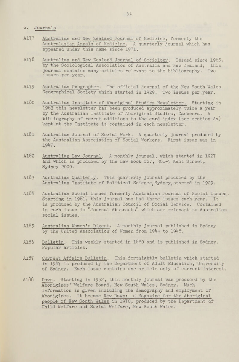 51 с. Journals AITT Australian and We-w Zealand Journal of Medicine, formerly the Australasian Annals of Medicine. A quarterly journal which has appeared under this name since 1971. A1T8 Australian and New Zealand Journal of Sociology. Issued since 196^, by the Sociological Association of Australia and New Zealand; this journal contains many articles relevant to the bibliography. Two issues per year. A179 Australian Geographer. The official journal of the New South Wales Geographical Society which started in 1929. Two issues per year. Al80 Australian Institute of Aboriginal Studies Newsletter. Starting in 1963 this newsletter has been produced approximately twice a year by the Australian Institute of Aboriginal Studies, Canberra. A bibliography of recent additions to the card index (see section Aa) kept at the Institute is contained in each newsletter. AI8I Australian Journal of Social Work. A quarterly joui'nal produced by the Australian Association of Social Workers. First issue was in 19^7. AI82 Australian Law Journal. A monthly journal, which started in 1927 and which is produced by the Law Book Co., 301-5 Kent Street, Sydney 2000. AI83 Australian Quarterly. This quarterly journal produced by the Australian Institute of Political Science^Sydney^started in 1929« AI8U Australian Social Issues formerly Australian Journal of Social Issues. Starting in 1961, this journal has had three issues each year. It is produced by the Australian Council of Social Service. Contained in each issue is Journal Abstracts which are relevant to Australian social issues. AI85 Australian Women's Digest. A monthly journal published in Sydney by the United Association of Women from 19^^ to 19^-8. AI86 Bulletin. This weekly started in I88O and is published in Sydney. Popular articles. AI87 Current Affairs Bulletin. This fortnightly bulletin which started in 19^7 is produced by the Department of Adult Education, University of Sydney. Each issue contains one article only of current interest. AI88 Dawn. Starting in 1952, this monthly journal was produced by the Aborigines' Welfare Board, New South Wales, Sydney. Much information is given including the demography and employment of Aborigines. It became New Dawn: a Magazine for the Aboriginal people of New South Wales in 1970, produced by the Department of Child Welfare and Social Welfare, New South Wales.