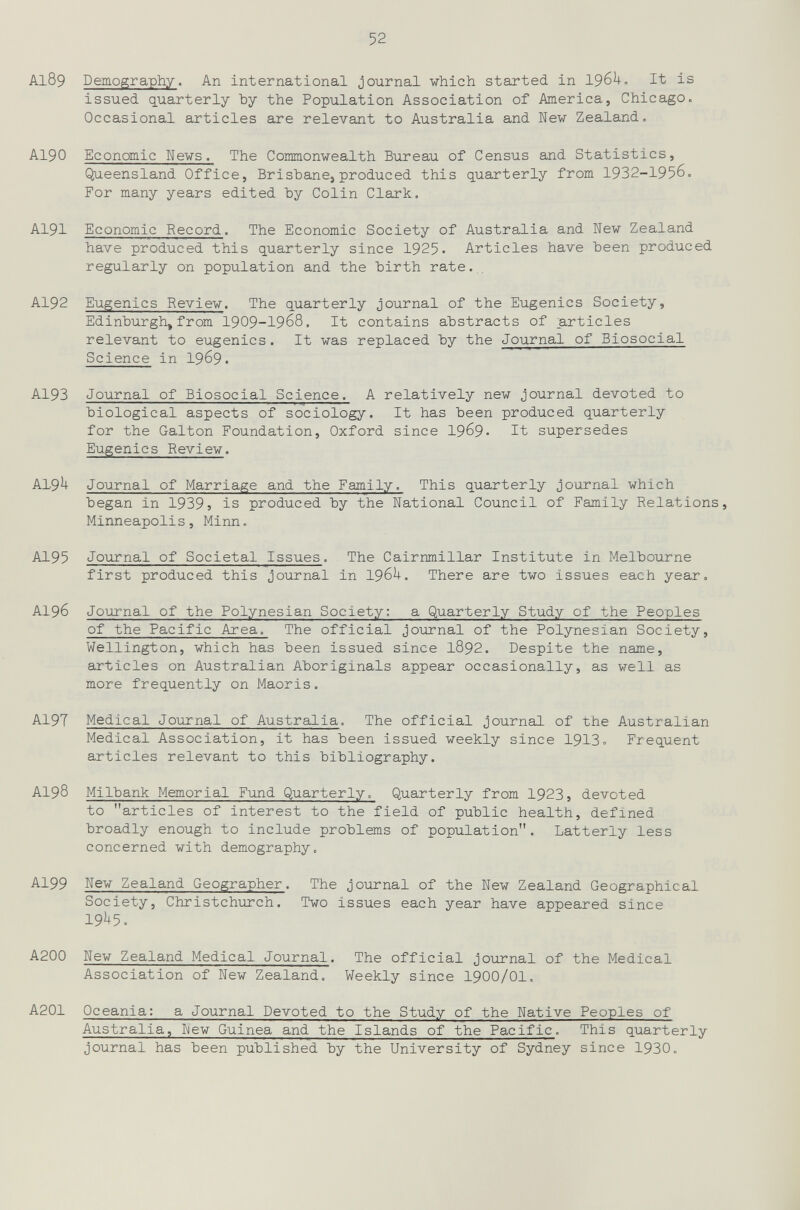 52 A189 Demography. An international journal which started in 196^. It is issued q_uarterly Ъу the Population Association of America, Chicago. Occasional articles are relevant to Australia and New Zealand. AI90 Economic News. The Commonwealth Bureau of Census and Statistics, Queensland Office, Brisbane, produced this quarterly from 1932-1956. For many years edited Ъу Colin Clark. AI9I Economic Record. The Economic Society of Australia and New Zealand have produced this quarterly since 1925« Articles have been produced regularly on population and the birth rate.,, AI92 Eugenics Review. The quarterly journal of the Eugenics Society, Edinburgh, from 1909-1968. It contains abstracts of particles relevant to eugenics. It was replaced by the Journal of Biosocial Science in I969. AI93 Journal of Biosocial Science. A relatively new journal devoted to biological aspects of sociology. It has been produced quarterly for the Galton Foundation, Oxford since 19б9- It supersedes Eugenics Review. AI-9U Journal of Marriage and the Family. This quarterly journal which began in 1939? is produced by the National Council of Family Relations, Minneapoli s, Minn. AI95 Journal of Societal Issues. The Cairnmillar Institute in Melbourne first produced this journal in 196U. There are two issues each year. AI96 Journal of the Polynesian Society: a Quarterly Study of the Peoples of the Pacific Area. The official journal of the Polynesian Society, Wellington, which has been issued since I892. Despite the name, articles on Australian Aboriginals appear occasionally, as well as more frequently on Maoris. A19T Medical Journal of Australia. The official journal of the Australian Medical Association, it has been issued weekly since 1913= Frequent articles relevant to this bibliography. AI98 Milbank Memorial Fund Quarterly. Quarterly from 1923, devoted to articles of interest to the field of public health, defined broadly enough to include problems of population. Latterly less concerned with demography. AI99 New Zealand Geographer. The journal of the New Zealand Geographical Society, Christchurch. Two issues each year have appeared since 19^5. A200 New Zealand Medical Journal. The official journal of the Medical Association of New Zealand. Weekly since I9OO/OI. A201 Oceania: a Journal Devoted to the Study of the Native Peoples of Australia, New Guinea and the Islands of the Pacific. This quarterly journal has been published by the University of Sydney since 1930.