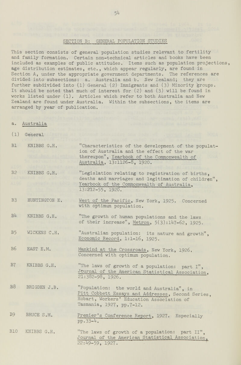 5h SECTION В: GENERAL POPULATION STUDIES This section consists of general population studies relevant to fertility and family formation. Certain non-technical articles and hooks have been included as examples of public attitudes. Items such as population projections, age distribution estimates, etc., which appear regularly, are found in Section A, under the appropriate government departments. The references are divided into subsections: a. Australia and b. New Zealand; they are further subdivided into (l) General (2) Immigrants and (З) Minority 'groups. It should be noted that much of interest for (2) and (З) will be found in works listed under (l). Articles which refer to both Australia and New Zealand are found under Australia. Within the subsections, the items are arranged by year of publication. a. Australia (l) General B1 KNIBBS G.H. B2 KNIBBS G.H. B3 HUNTINGTON E. Bh KNIBBS G.H. B5 WICKENS C.H. Вб EAST E.M. B7 KNIBBS G.H. B8 BRIGDEN J.B. B9 BRUCE S.M. BIO KNIBBS G.H. Characteristics of the development of the populat¬ ion of Australia and the effect of the war thereupon, Yearbook of the Commonwealth of Australia, 13:1126-8, 1920. Legislation relating to registration of births, deaths and marriages and legitimation of children, Yearbook of the Commonwealth of Australia, 13:212-55, 1920'. West of the Pacific, New York, 1925. Concerned with optimum population. The growth of human populations and the laws of their increase, Metron, 5(3):1UT-62, 1925. Australian population: its nature and growth. Economic Record, l:l-l6, 1925. Mankind at the Crossroads, New York, 1926, Concerned with optimum population. The laws of growth of a population: part I, Journal of the American Statistical Association, 21:382-98, 1926. Population: the world and Australia, in Pitt Cobbett Essays and Addresses, Second Series, Hobart, Workers' Education Association of Tasmania, 1927, pp.7-12. Premier's Conference Report, 1927. Especially рр.ЗЗ-U. The laws of growth of a population: part II, Journal of the American Statistical Association^ 22:^9-59, 1927.