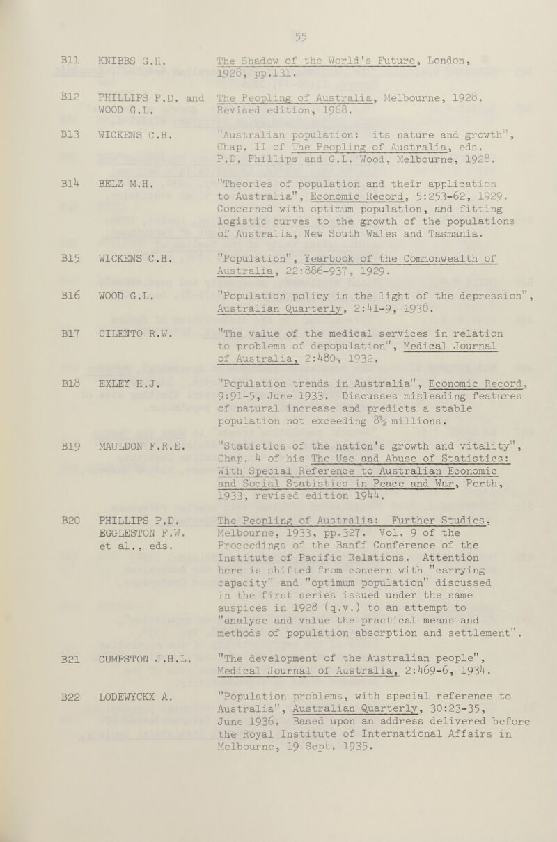 55 Bll KWIBBS G.H. The Shadow of the World's Future, London. 1928, pp.131. B12 PHILLIPS P.D. and The Peopling of Australia, Ilelbourne, 1928. WOOD G.L. BI3 WICKENS C.H. BlU BELZ M.H, Revised edition, I968. ■'Australian population: its nature and growth, Chap, II of The Peopling of Australia, eds. P,D, Phillips and G.L. Wood, Melbourne, I928. Theories of population and their application to Australia, Economic Record, 5:253-62, 1929. Concerned with optimum population, and fitting logistic curves to the growth of the populations of Australia, New South Wales and Tasmania. BI5 WICKENS C.H. Population, Yearbook of the Commonwealth of Australia, 22:886-937, 1929. BI6 WOOD G.L. BIT CILENTO R.W. BI8 EXLEY H.J. BI9 MAULDON F.R.E. B20 PHILLIPS P.D. EGGLESTON F.W. et al. , eds. Population policy in the light of the depression'', Australian Quarterly, 2:Ul-9, 193Ô. The value of the medical services in relation to problems of depopulation. Medical Journal of Australia, 2:Ь80-, 1932. Population trends in Australia, Economic Record, 9:91-5 5 June 1933. Discusses misleading features of natural increase and predicts a stable population not exceeding millions. Statistics of the nation's growth and vitality. Chap, h of his The Use and Abuse of Statistics: With Special Reference to Australian Economic and Social Statistics in Peace and War, Perth, 1933, revised edition 19b-'+. The Peopling of Australia: Further Studies, Melbourne, 1933, pp.327. Vol. 9 of the Proceedings of the Banff Conference of the Institute of Pacific Relations. Attention here is shifted from concern with carrying capacity and optimum population discussed in the first series issued under the same auspices in I928 (q.v.) to an attempt to analyse and value the practical means and methods of population absorption and settlement. B21 CUMPSTON J.H.L, The development of the Australian people, Medical Journal of Australia, 2:U69-6, 193^. B22 LODEWYCKX A. Population problems, with special reference to Australia, Australian Quarterly, 30:23-35} June 1936, Based upon an address delivered before the Royal Institute of International Affairs in Melbourne, 19 Sept, 1935.