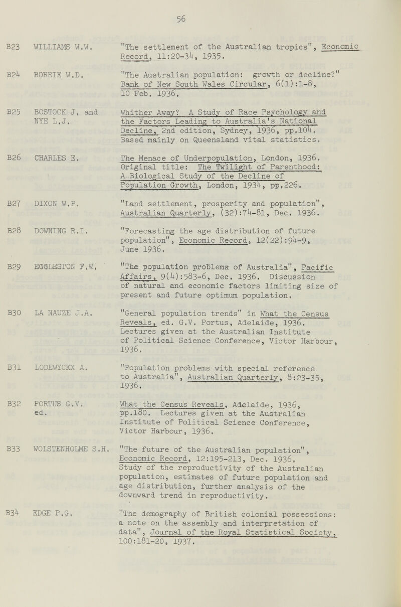 5б В23 WILLIAMS W.W. B2h BORRIE W.D. B25 BOSTOCK J. and NYE L.J. В26 CHARLES E. b2t dixoïï w.p. b28 downing R.I. B29 EGGLESTON F.WT, The settlement of the Australian tropics, Economic Record, 11:20-3^, 1935. The Australian population: grow-th or decline? Bank of New South Wales Circular, бCl):1-8, 10 ГеЪ. 1936. Whither Avay? A Study of Race Psychology and the Factors Leading to Australia's National Decline, 2nd' edition,'Sydney, 193^» ррДО^. Based mainly on Queensland vital statistics. The Menace of Underpopulation, London, 193б. Original title: The Twilight of Parenthood; A -Biological Study of the Decline of Population Gro-wbh, London, 193^, рр,22б, Land settlement, prosperity and population, Australian Quarterly, (32):7^-8l, Dec. 1936. Forecasting the age distribution of future population. Economic Record, 12(22):9^-9, June 1936, The population problems of Australia, Pacific Affairs, 9(U):583-6, Dec, 1936. Discussion of natural and economic factors limiting size of present and future optimum population, ВЗО LA NAUZE J.A. b31 lodewyckx A. B32 PORTUS G.V. ed. B33 WOLSTENHOLME S.H. B3h edge p.g. General population trends in What the Census Reveals, ed. G.V. Portus, Adelaide, 19З6, Lectures given at the Australian Institute of Political Science Conference, Victor Harhour, 1936. Population problems with special reference to Australia, Australian Quarterly, 8:23-35, 1936. What the Census Reveals, Adelaide, 1936, pp.180. Lectures given at the Australian Institute of Political Science Conference, Victor Harbour, 19З6. The future of the Australian population, Economic Record, 12:195-213, Dec. 1936, Study of the reproductivity of the Australian population, estimates of future population and age distribution, further analysis of the downward trend in reproductivity. The demography of British colonial possessions: a note on the assembly and interpretation of data, Journal of the Royal Statistical Society, 100:181-20, 19ЗТ.