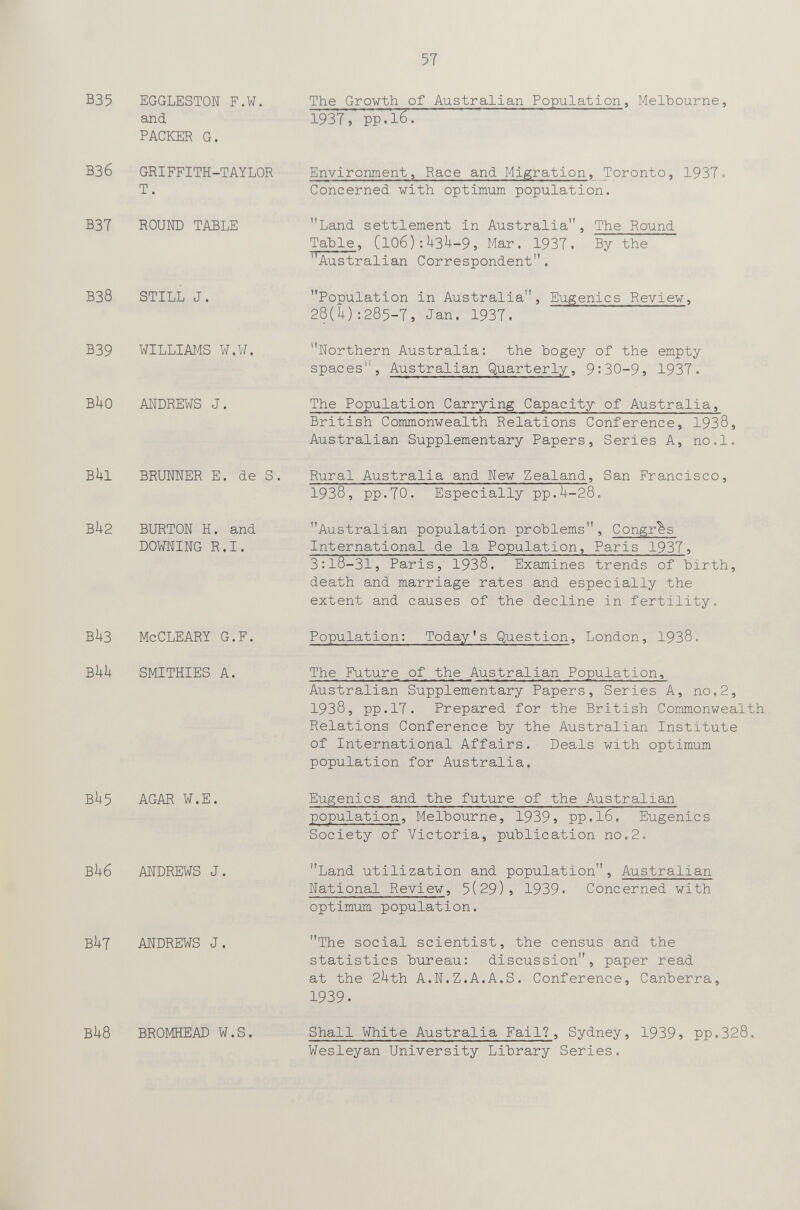 57 B35 EGGLESTON F.W. and PACKER G. ВЗб GRIFFITH-TAYLOR T. B3T ROUND TABLE ВЗ8 still j. b39 williams w.w. buo andrews j. BUI BRraNER E. de S, Bh2 burton h. and downing r.i. bu3 mccleary G.F. bi+u smithies a. BU5 AGAR W.E. bu6 andrews j. but andrews j. bU8 bromhead w.s. The Growth of Australian Population, Melbourne, 1937, pp.16. Environment, Race and Migration, Toronto, 1937» Concerned with optimum population. Land settlement in Australia, The Round Table, Cl06):U3^-9, Mar. 1937. By the 'Australian Correspondent, Population in Australia, Eugenics Review, 28(1+) :285-7, Jan. 1937. Northern Australia: the hogey of the empty spaces'% Australian Quarterly, 9:30-9, 1937. The Population Carrying Capacity of Australia, British Commonwealth Relations Conference, 1938, Australian Supplementary Papers, Series A, no.l. Rural Australia and New Zealand, San Francisco, 1938, pp.TO. Especially pp.U-28. Australian population problems. Congrus International de la Population, Paris 1937, 3:l8-31, Paris, 1938,Examines trends ofbirth, death and marriage rates and especially the extent and causes of the decline in fertility. Population: Today's Question, London, 1938. The Future of the Australian Population, Australian Supplementary Papers, Series A, no.2, 1938, pp.17. Prepared for the British Commonwealth Relations Conference by the Australian Institute of International Affairs. Deals with optimum population for Australia. Eugenics and the future of the Australian population, Melbourne, 1939} pp.lô. Eugenics Society of Victoria, publication no.2. Land utilization and population, Australian National Review, 5(29)5 1939» Concerned with optimum population, The social scientist, the census and the statistics bureau: discussion, paper read at the 2hth A.N.Z.A.A.S, Conference, Canberra, 1939. Shall White Australia Fail?, Sydney, 1939j pp.328. Wesleyan University Library Series.