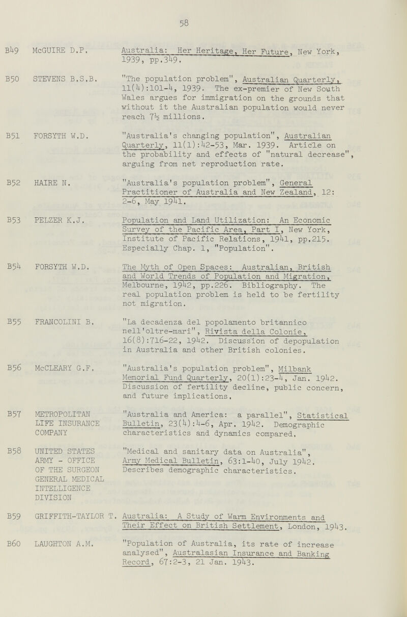 58 Bh9 McGUIRE D.P. Australia: Her Heritage, Her Future, New York, 1939, PP.3U9. Б50 STEVENS B.S.B. The population ргоЪ1ет, Australian Quarterly, ll( i+) : 101-U, 1939' The ex-premier of New South Wales argues for immigration on the grounds that without it the Australian population would never reach millions. В51 FORSYTH W.D. B52 HAIRE N. Australia's changing population, Australian Quarterly, 11(1):Ц2-535 Mar. 1939. Article on the probability and effects of natural decrease arguing from net reproduction rate. Australia's population problem. General Practitioner of Australia and New Zealand, 12: 2-6, May I9Í+I. В53 PELZER K.J. B5U FORSYTH W.D. B55 FRANCOLINI В. В5б McCLEARY G.F. B5T METROPOLITAN LIFE INSURANCE COMPANY В58 UNITED STATES ARMY - OFFICE OF THE SURGEON GENERAL MEDICAL INTELLIGENCE DIVISION Population and Land Utilization: An Economie Survey of the Pacific Area, Part I, New York, Institute of Pacific Relations, 19^1, pp.215, Especially Chap. 1, Population. The Myth of Open Spaces: Australian, British and World Trends of Population and Migration, Melbourne, 19^2, pp.226. Bibliography. The real population problem is held to be fertility not migration. La decadenza del popolamento britannico nell'oltre-mari, Rivista della Colonie, 16(8):7l6-22, 19^2. Discussion of depopulation in Australia and other British colonies. Australia's population problem, Milbank Memorial Fund Quarterly, 20(l):23-U, Jan. 19^2. Discussion of fertility decline, public concern, and future implications, Australia and America: a parallel, Statistical Bulletin, 23{h):h-6, Apr. 19^2. Demographic characteristics and dynamics compared, Medical and sanitary data on Australia, Army Medical Bulletin, 63:1-U0, July I9U2. Describes demographic characteristics. B59 GRIFFITH-TAYLOR T. Australia: A Study of Warm Environments and ВбО LAUGHTON A.M. Their Effect on British Settlement, London, I9U3. Population of Australia, its rate of increase analysed, Australasian Insurance and Banking Record, 67:2-3, 21 Jan. 19^3.