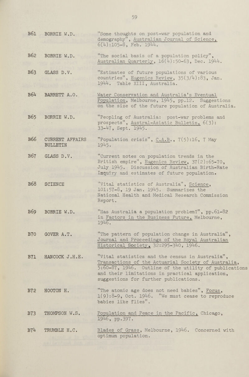 59 Вб1 BORRIE W.D. Вб2 вбз BORRIE W.D. GLASS D.V. B6U BARRETT A.O. Вб5 BORRIE W.D. Вбб CURRENT AFFAIRS BULLETIN ВбТ GLASS D.V. Вб8 SCIENCE Вб9 BORRIE W.D. B70 GOVER A.T. B71 HANCOCK J.H.E. B72 HOOTON H. B73 THOMPSON W.S. B7U TRUMBLE H.С. Some thoughts on post-war population and demography, Australian Journal of Science, 6CU):105-8, Feb. I9UI1. The social basis of a population policy, Australian Quarterly, l6(U):50-63, Dec. 19^^. Estimates of future populations of various countries, Eugenics Reviev, 35(3/U):83, Jan. 19^^. Table XIII, Australia. Water Conservation and Australia's Eventual Population, Melbourne, 19^5? pp.12. Suggestions on the size of the -future population of Australia. Peopling of Australia: post-war problems and prospects. Austral-Asiatic Bulletin, 6(3): 33-U7, Sept. 19^5. Population crisis, C.A.B., 7(5):l6, 7 May 19h^. Current notes on population trends in the British empire. Eugenics Review, 37(2):65-70, July 19^5. Discussion of Australian Birth-Rate Inquiry and estimates of future population. Vital statistics of Australia, Science, 101:57-85 19 Jan. 19^5. Summarizes the National Health and Medical Research Commission Report. Has Australia a population problem?, pp.6l-82 in Factors in the Business Future, Melbourne, 19hZ'. The pattern of population change in Australia, Journal and Proceedings of the Royal Australian Historical Society, 32:295-3^0, 19^6. Vital statistics and the census in Australia, Transactions of the Actuarial Society of Australia, 5:60-87, 19^-6, Outline of the utility of publications and their limitations in practical application, suggestions for further publications. The atomic age does not need babies, Focus, l(9):8-9, Oct. 19^6. We must cease to reproduce babies like flies. Population and Peace in the Pacific, Chicago, 19h6, pp.397. Blades of Grass, Melbourne, 19^6. Concerned with optimum population.