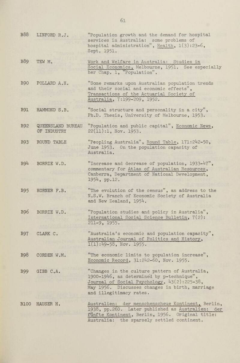 б1 В88 LINFORD R.J. в89 tew m. В90 POLLARD A.H. B91 HAMMOND S.B. B92 QUEENSLAND BUREAU OF INDUSTRY B93 ROUND TABLE B9U BORRIE W.D. B95 HORNER F.B. B96 BORRIE W.D. B9T CLARK С. B98 CORDEN W.M. B99 GIBB C,A. BlOO HAUSER H. Population growth and the demand for hospital services in Australia: some problems of hospital administration, Health, 1(3):23-6, Sept. 1951. Work and Welfare in Australia: Studies in Social Economics, Melbourne, 1951. See especially her Chap, 1, Population. Some remarks upon Australian population trends and their social and economic effects, Transactions of the Actuarial Society of Australia, 7:199-209, 1952. Social structure and personality in a city, Ph.D. Thesis, University of Melbourne, 1953. Population and public capital, Economic Nevs, 22(11):1, Nov. 1953. Peopling Australia, Round Table, 171:2^2-50, June 1953. On the population capacity of Australia. Increase and decrease of population, 1933-^7j commentary for Atlas of Australian Resources, Canberra, Department of National Development, I95Ì+, pp.12. The evolution of the census, an address to the N.S.W. Branch of Economic Society of Australia and New Zealand, 195^. Population studies and policy in Australia,' International Social Science Bulletin, 7(2): 211-9, 1955. Australia's economic and population capacity, Australian Journal of Politics and History, 1(1):1+9-58, Nov. 1955. The economic limits to population increase, Economic Record, 31:2U2-60, Nov. 1955. Changes in the culture pattern of Australia, 1900-19^6, as determined by p-technique, Journal of Social Psychology, U3(2): 225-38, May 1956. Discusses changes in birth, marriage and illegitimacy rates. Australien: der menschenscheue Kontinent, Berlin, 1938, pp.260. Later published as Australien: der fünfte Kontinent, Berlin, 1956. Original title; Australia: the sparsely settled continent.