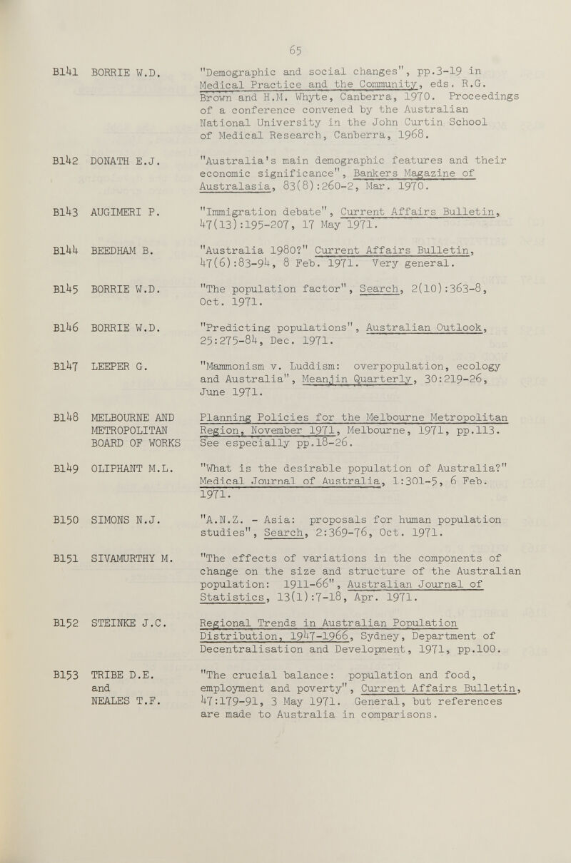 IF б5 Blkl BORRIE W.D. Bllt2 DONATH E.J. BlkS AUGIMERI P. BlUU BEEDHAM B. BIU5 BORRIE W.D. BIU6 BORRIE W.D. BIUt LEEPER G. BIU8 MELBOURNE AND METROPOLITAN BOARD OF WORKS BIU9 OLIPHANT M.L. BI50 SIMONS N.J, BI5I SIVAMURTHY M. BI52 STEINKE J.C. BI53 TRIBE D.E. and NEALES T.F. Demographic and social changes, pp.3-19 in Medical Practice and the Community, eds. R.G. Brown and H.M. Whyte, Canberra, 19T0. Proceedings of a conference convened by the Australian National University in the John Curtin School of Medical Research, Canberra, 1968. Australia's main demographic features and their economic significance, Bankers Magazine of Australasia, 8з(8):2б0-2, Mar. 1970. Immigration debate, Current Affairs Bulletin, ( 13 ): 195-207, 17 May 1971. Australia I98O? Current Affairs Bulletin, i]-7(6) :83-9^) 8 Feb. 1971. Very general. The population factor. Search, 2(10):ЗбЗ-8, Oct. 1971. Predicting populations, Australian Outlook, 25:275-8i|, Dec. 1971. Mammonism v. Luddism: overpopulation, ecology and Australia, Mean.^in Quarterly, 30:219-26, June 1971. Planning Policies for the Melbourne Metropolitan Region, November 1971 ? Melbourne, 1971j pp.113. See especially pp.18-26. What is the desirable population of Australia? Medical Journal of Australia, 1:301-5^ 6 Feb. 1971. ■ A.N.Z. - Asia: proposals for human population studies. Search, 2:3б9-7б, Oct. 1971. The effects of variations in the components of change on the size and structure of the Australian population: 1911-66, Australian Journal of Statistics, 13(1):7-18, Apr. 1971. Regional Trends in Australian Population Distribution, 19^7-1966, Sydney, Department of Decentralisation and Development, 1971} pp.100. The crucial balance: population and food, employment and poverty, Current Affairs Bulletin, U7:179-915 3 May 1971. General, but references are made to Australia in comparisons.