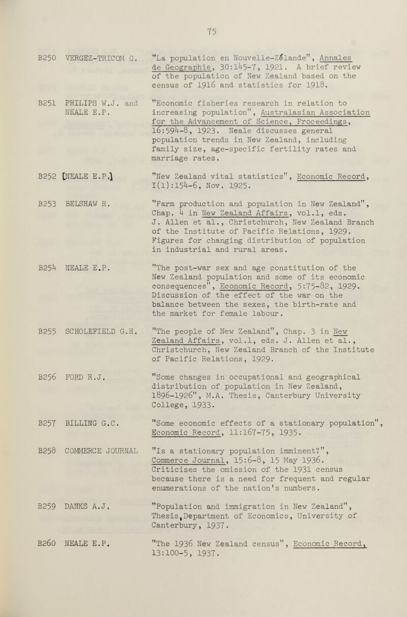 75 B250 VERGEZ-TRICOM G. B251 PHILIPS W.J. and NEALE E.P. B252 [ДЕАЬЕ E.P.) B253 . BELSHAW H. B25h NEALE E.P. B255 SCHOLEFIELD G.H. B256 FORD R.J. B25T BILLING G.C. B258 COMMERCE JOURNAL B259 DANKS A.J, В2б0 NEALE E.P. La population en Nouvelle-Zllande, Annales de Geographie, 30:1^5-7} 1921. A brief review of the population of New Zealand based on the census of 1916 and statistics for 1918. Economic fisheries research in relation to increasing population, Australasian Association for the Advancement of Science, Proceedings, 16:59^-8, 1923. Neale discusses general population trends in New Zealand, including family size, age-specific fertility rates and marriage rates. New Zealand vital statistics, Economic Record, 1(1): 15^-6, Nov. 1925. Farm production and population in New Zealand, Chap. in New Zealand Affairs, vol.1, eds. J. Allen et al., Christchurch, New Zealand Branch of the Institute of Pacific Relations, 1929« Figures for changing distribution of population in industrial and rural areas. The post-war sex and age constitution of the New Zealand population and some of its economic consequences. Economic Record, 5:75-82, 1929- Discussion of the effect of the war on the balance between the sexes, the birth-rate and the market for female labour. The people of New Zealand, Chap. 3 in New Zealand Affairs, vol.1, eds. J. Allen et al., Christchurch, New Zealand Branch of the Institute of Pacific Relations, 1929* Some changes in occupational and geographical distribution of population in New Zealand, 1896-1926, M.A. Thesis, Canterbury University College, 1933. Some economic effects of a stationary population, Economic Record, 11:167-75} 1935« Is a stationary population imminent?, Commerce Journal, 15:6-8, I5 May 19З6. Criticises the omission of the 1931 census because there is a need for frequent and regular enumerations of the nation's numbers. Population and immigration in New Zealand, Thesis,Department of Economics, University of Canterbury, 1937. The 1936 New Zealand census, Economic .Record, 13:100-5, 1937.