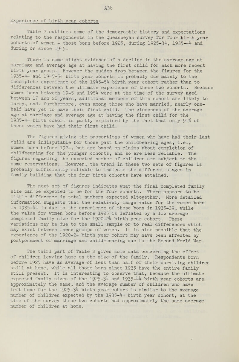 A3 8 Experience of Ъ1г1Ь year cohorts ТаЪ1е 2 outlines some of the demographic history and expectations relating to the respondents in the Queanheyan survey for four birth year cohorts of women - those horn before 1925, during 1925-3^, 1935-^^ and during or since 19^5. There is some slight evidence of a decline in the average age at marriage and average age at having the first child for each more recent birth year group. However the sudden drop between the figures for the 1935-^^ and 19^5-5^ birth year cohorts is probably due mainly to the incomplete experience of the 19^5-5^ birth year cohort rather than to differences between the ultimate experience of these two cohorts. Because women born between 19^5 and 195^ were at the time of the survey aged between 17 and 26 years, additional members of this cohort are likely to marry, and, furthermore, even among those who have married, nearly one- half have yet to have their first child. The closeness of the average age at marriage and average age at having the first child for the 1935-^^ birth cohort is partly explained by the fact that only 91^ of these women have had their first child. The figures giving the proportions of women who have had their last child are indisputable for those past the childbearing ages, i.e., women born before 192U, but are based on claims about completion of childbearing for the younger cohorts, and so are less reliable. The figures regarding the expected number of children are subject to the same reservations. However, the trend in these two sets of figures is probably sufficiently reliable to indicate the different stages in family building that the four birth cohorts have attained. The next set of figures indicates what the final completed family size can be expected to be for the four cohorts. There appears to be little difference in total niombers expected altogether. More detailed information suggests that the relatively large value for the women born in 1935-^^ is due to the experience of those born in 1935-39, while the value for women born before 1925 is deflated by a low average completed family size for the 1920-2U birth year cohort. These variations may be due to the small sample or to real differences which may exist between these groups of women. It is also possible that the experience of the 1920-2^+ birth year cohort may have been affected by postponement of marriage and child-bearing due to the Second World War. The third part of Table 2 gives some data concerning the effect of children leaving home on the size of the family. Respondents born before 1925 have an average of less than half of their surviving children still at home, while all those born since 1935 have the entire family still present. It is interesting to observe that, because the ultimate expected family sizes of the 1925-3^ and 1935-^^ birth year cohorts are approximately the same, and the average number of children who have left home for the 1925-3^ birth year cohort is similar to the average number of children expected by the 1935-^^ birth year cohort, at the time of the survey these two cohorts had approximately the same average number of children at home.