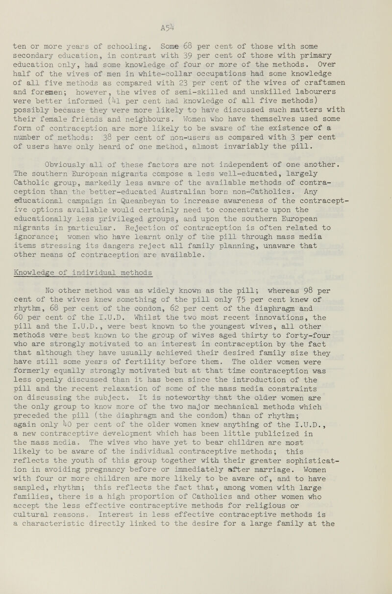 ten or more yeai*s of schooling. Some 68 per cent of those vith some secondary education, in contrast with 39 per cent of those with primary education only, had some knowledge of four or more of the methods. Over half of the wives of men in white-collar occupations had some knowledge of all five methods as compared with 23 per cent of the wives of craftsmen and foremen; however, the wives of semi-skilled and unskilled latourers were better informed (Ul per cent had knowledge of all five methods) possibly because they were more likely to have discussed such matters with their female friends and neighbours. Women who have themselves used some form of contraception are more likely to be aware of the existence of a number of methods: 38 per cent of non-users as compared with 3 per cent of users have only heard of one method, almost invariably the pill. Obviously all of these factors are not independent of one another. The southern European migrants compose a less well-educated, largely Catholic group, markedly less aware of the available methods of contra¬ ception than the better-educated Australian born non-Catholics. Any educational campaign in Queanbeyan to increase awareness of the contracept¬ ive options available would certainly need to concentrate upon the educationally less privileged groups, and upon the southern European migrants in particular. Rejection of contraception is often related to ignorance; women who have learnt only of the pill through mass media items stressing its dangers reject all family planning, unaware that other means of contraception are available. Knowledge of individual methods No other method was as widely known as the pill ; whereas 98 per cent of the wives knew something of the pill only 75 per cent knew of rhythm, 68 per cent of the condom, 62 per cent of the diaphragm and 60 per cent of the I.U.D. Whilst the two most recent innovations, the pill and the I.U.D., were best known to the youngest wives, all other methods were best known to the group of wives aged thirty to forty-four who are strongly motivated to an interest in contraception by the fact that although they have usually achieved their desired family size they have still some years of fertility before them. The older women were formerly equally strongly motivated but at that time contraception was less openly discussed than it has been since the introduction of the pill and the recent relaxation of some of the mass media constraints on discussing the subject. It is noteworthy that the older women are the only group to know more of the two major mechanical methods which preceded the pill (the diaphragm and the condom) than of rhythm; again only Uo per cent of the older women knew anything of the I.U.D., a new contraceptive development which has been little publicized in the mass media. The wives who have yet to bear children are most likely to be aware of the individual contraceptive methods; this reflects the youth of this group together with their greater sophisticat¬ ion in avoiding pregnancy before or immediately after marriage. Women with four or more children are more likely to be aware of, and to have sampled, rhythm; this reflects the fact that, among women with large families, there is a high proportion of Catholics and other women who accept the less effective contraceptive methods for religious or cultural reasons. Interest in less effective contraceptive methods is a characteristic directly linked to the desire for a large family at the