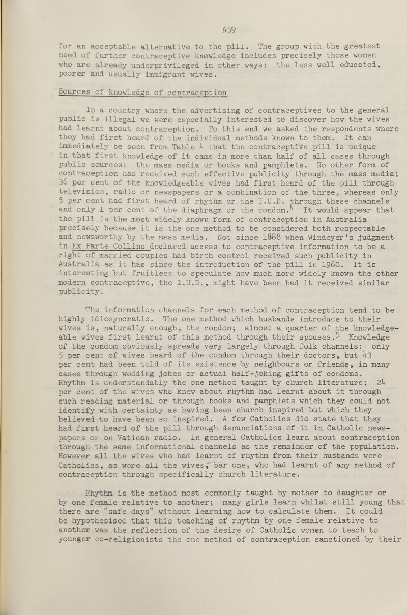A59 for an acceptable alternative to the pill. The group with the greatest need of further contraceptive knowledge includes precisely those women who are already underprivileged in other ways: the less well educated, poorer and usually immigrant wives. Sources of knowledge of contraception In a country where the advertising of contraceptives to the general public is illegal we were especially interested to discover how the wives had learnt about contraception. To this end we asked the respondents where they had first heard of the individual methods known to them. It can immediately be seen from Table Ь that the contraceptive pill is unique in that first knowledge of it came in more than half of all cases through public sources: the mass media or books and pamphlets. Wo other form of contraception has received such effective publicity through the mass media; 36 per cent of the knowledgeable wives had first heard of the pill through television, radio or newspapers or a combination of the three, whereas only 5 per cent had first heard of rhytiim or the I.U.D. through these channels and only 1 per cent of the diaphragm or the condom.^ It would appear that the pill is the most widely known form of contraception in Australia precisely because it is the one method to be considered both respectable and newsworthy by the mass media. Not since I888 when Windeyer's judgment in Ex Parte Collins declared access to contraceptive information to be a right of married couples had birth control received such publicity in Australia as it has since the introduction of the pill in 196O. It is interesting but fruitless to speculate how much more widely known the other modern contraceptive, the I.U.D., might have been had it received similar publicity. The information channels for each method of contraception tend to be highly idiosyncratic. The one method which husbands introduce to their wives is, naturally enough, the condom; almost a quarter of the knowledge¬ able wives first learnt of this method through their spouses.5 Knowledge of the condom obviously spreads very largely through folk channels: only 5 per cent of wives heard of the condom through their doctors, but il3 per cent had been told of its existence by neighbours or friends, in many cases through wedding jokes or actual half-joking gifts of condoms. Rhythm is understandably the one method taught by church literature; 2k per cent of the wives who knew about rhythm had learnt about it through such reading material or through books and pamphlets which they could not identify with certainty as having been church inspired but which they believed to have been so inspired. A few Catholics did state that they had first heard of the pill through denunciations of it in Catholic news¬ papers or on Vatican radio. In general Catholics learn about contraception through the same informational channels as the remainder of the population. However all the wives who had learnt of rhythm from their husbands were Catholics, as were all the wives,'bar one, who had learnt of any m.ethod of contraception through specifically church literature. Rhythm is the method most commonly taught by mother to daughter or by one female relative to another; many girls learn whilst still young that there are safe days without learning how to calculate them. It could be hypothesised that this teaching of rhythm by one female relative to another was the reflection of the desire of Catholic women to teach to younger co-religionists the one method of contraception sanctioned by their
