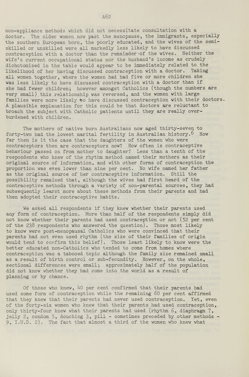 Аб2 non-appliance methods which did not necessitate consultation with a doctor. The older women now past the menopause, the immigrants, especially the southern European horn, the poorly educated, and the wives of the semi¬ skilled or unskilled were all markedly less likely to have discussed contraception with a doctor than the remainder-~of the wives. Neither the wife's current occupational status nor the husband's income as crudely dichotomised in the tahle would appear to be immediately related to the likelihood of her having discussed contraception with a doctor. Taking all women together, where the women had had five or more children she was less likely to have discussed contraception with a doctor than if she had fewer children; however amongst Catholics (though the numbers are very small) this relationship was reversed, and the women with large families were more likely -to have discussed contraception with their doctors. A plausible explanation for this could be that doctors are reluctant to broach the subject with Catholic patients until they are really over¬ burdened with children. The mothers of native born Australians now aged thirty-seven to forty-two had the lowest marital fertility in Australian history.6 How far then is it the case that the daughters of the women who were contraceptors then are contraceptors now? How often is contraceptive behaviour passed on from mother to daughter? Less than a tenth of the respondents who knew of the rhythm method named their mothers as their original source of information, and with other forms of contraception the proportion was even lower than nine per cent. No wife named her father as the original source of her contraceptive information. Still the possibility remained that, although the wives had first heard of the contraceptive methods through a variety of non-parental sources, they had subsequently learnt more about these methods from their parents and had then adopted their contraceptive habits. We asked all respondents if they knew whether their parents used any form of contraception. More than half of the respondents simply did not know whether their parents had used contraception or not (52 per cent of the 238 respondents who answered the question). Those most likely to know were post-menopausal Catholics who were convinced that their parents had not even used rhythm (the size of their families of origin would tend to co.r.firm this belief). Those least likely to know were the better educated non-Catholics who tended to come from homes where contraception was a tabooed topic although the family size remained small as a result of birth control or sub-fecundity. However, on the whole, sectional differences were small; approximately half of the population did not know whether they had come into the world as a result of planning or by chance. Of those who knew, UO per cent confirmed that their parents had used some form of contraception while the remaining 60 per cent affirmed that they knew that their parents had never used contraception. Yet, even of the forty-six women who knew that their parents had used contraception, only thirty-four knew what their parents had used (rhythm 6, diaphragm 7j jelly 2, condom 5, douching 3, pill - sometimes preceded by other methods - 9, I.U.D. 2). The fact that almost a third of the women who knew what