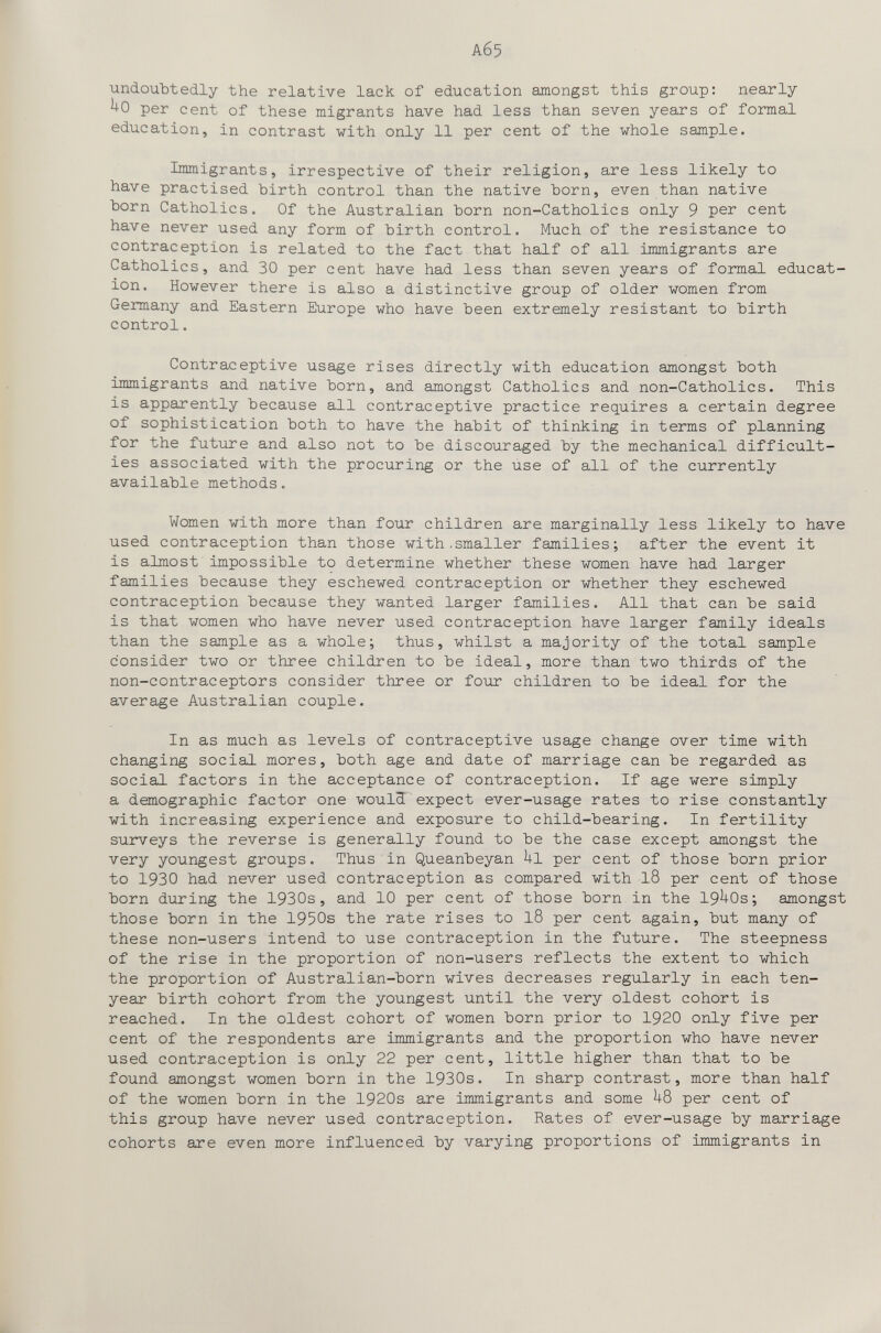 Аб5 undoubtedly the relative lack of education amongst this group: nearly ^0 per cent of these migrants have had less than seven years of fornai education, in contrast with only 11 per cent of the whole sample. Immigrants, irrespective of their religion, are less likely to have practised birth control than the native born, even than native born Catholics. Of the Australian born non-Catholics only 9 per cent have never used any form of birth control. Much of the resistance to contraception is related to the fact that half of all immigrants are Catholics, and 30 per cent have had less than seven years of formal educat¬ ion. However there is also a distinctive group of older women from Germany and Eastern Eiurope who have been extremely resistant to birth control. Contraceptive usage rises directly with education amongst both immigrants and native born, and amongst Catholics and non-Catholics. This is apparently because all contraceptive practice requires a certain degree of sophistication both to have the habit of thinking in terms of planning for the future and also not to be discouraged by the mechanical difficult¬ ies associated with the procuring or the úse of all of the currently available methods. Women with more than four children are marginally less likely to have used contraception than those with,smaller families; after the event it is almost impossible to determine whether these women have had larger families because they eschewed contraception or whether they eschewed contraception because they wanted larger families. All that can be said is that women who have never used contraception have larger family ideals than the sample as a whole; thus, whilst a majority of the total sample consider two or three children to be ideal, more than two thirds of the non-contraceptors consider three or four children to be ideal for the average Australian couple. In as much as levels of contraceptive usage change over time with changing social mores, both age and date of marriage can be regarded as social factors in the acceptance of contraception. If age were simply a demographic factor one woul3 expect ever-usage rates to rise constantly with increasing experience and exposure to child-bearing. In fertility surveys the reverse is generally found to be the case except amongst the very youngest groups. Thus in Queanbeyan hi per cent of those born prior to 1930 had never used contraception as compared with I8 per cent of those born during the 1930s, and 10 per cent of those born in the 19^0s; amongst those born in the 1950s the rate rises to 18 per cent again, but many of these non-users intend to use contraception in the future. The steepness of the rise in the proportion of non-users reflects the extent to which the proportion of Australian-born wives decreases regularly in each ten- year birth cohort from the youngest until the very oldest cohort is reached. In the oldest cohort of women born prior to 1920 only five per cent of the respondents are immigrants and the proportion who have never used contraception is only 22 per cent, little higher than that to be found amongst women born in the 1930s. In sharp contrast, more than half of the women born in the 1920s are immigrants and some i+8 per cent of this group have never used contraception. Rates of ever-usage by marriage cohorts are even more influenced by varying proportions of immigrants in