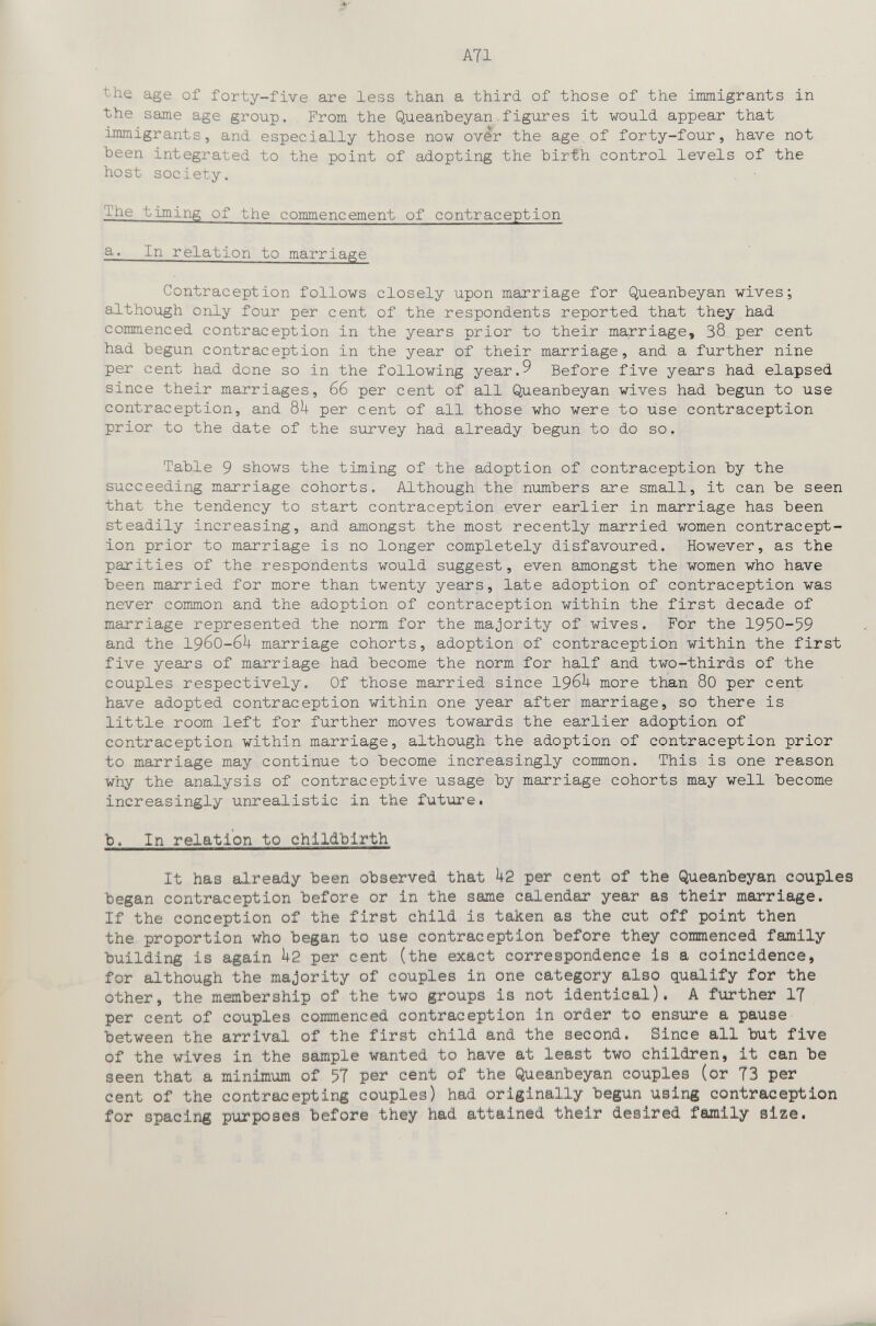ATI the age of forty-five are less than a third of those of the immigrants in the same age group. From the Queanbeyan figures it would appear that uHiiigrants, and especially those now ovér the age of forty-four, have not Ъееп integrated to the point of adopting the hirth control levels of the host society. The timing of the commencement of contraception a. In relation to marriage Contraception follows closely upon marriage for Queanheyan wives; although only four per cent of the respondents reported that they had commenced contraception in the years prior to their marriage, 38. per cent had hegun contraception in the year of their marriage, and a further nine per cent had done so in the following year.9 Before five years had elapsed since their marriages, 66 per cent of all Queanbeyan wives had begun to use contraception, and 8^+ per cent of all those who were to use contraception prior to the date of the survey had already begun to do so. Table 9 shows the timing of the adoption of contraception by the succeeding marriage cohorts. Although the numbers are small, it can be seen that the tendency to start contraception ever earlier in marriage has been steadily increasing, and amongst the most recently married women contracept¬ ion prior to marriage is no longer completely disfavoured. However, as the parities of the respondents would suggest, even amongst the women who have been married for more than twenty years, late adoption of contraception was never common and the adoption of contraception within the first decade of marriage represented the norm for the majority of wives. For the 1950-59 and the 19бО-б^+ marriage cohorts, adoption of contraception within the first five years of marriage had become the norm for half and two-thirds of the couples respectively. Of those married since 196^ more than 80 per cent have adopted contraception within one year after marriage, so there is little room left for further moves towards the earlier adoption of contraception within marriage, although the adoption of contraception prior to marriage may continue to become increasingly common. This is one reason why the analysis of contraceptive usage by marriage cohorts may well become increasingly unrealistic in the future• b. In relation to childbirth It has already been observed that k2 per cent of the Queanbeyan couples began contraception before or in the зшё calendar year as their marriage. If the conception of the first child is taken as the cut off point then the proportion who began to use contraception before they commenced family building is again k2 per cent (the exact correspondence is a coincidence, for although the majority of couples in one category also qualify for the other, the membership of the two groups is not identical). A further IT per cent of couples commenced contraception in order to ensure a pause between the arrival of the first child and the second. Since all but five of the wives in the sample wanted to have at least two children, it can be seen that a minimum of 5T per cent of the Queanbeyan couples (or T3 per cent of the contraceptlng couples) had originally begun using contraception for spacing purposes before they had attained their desired family size.