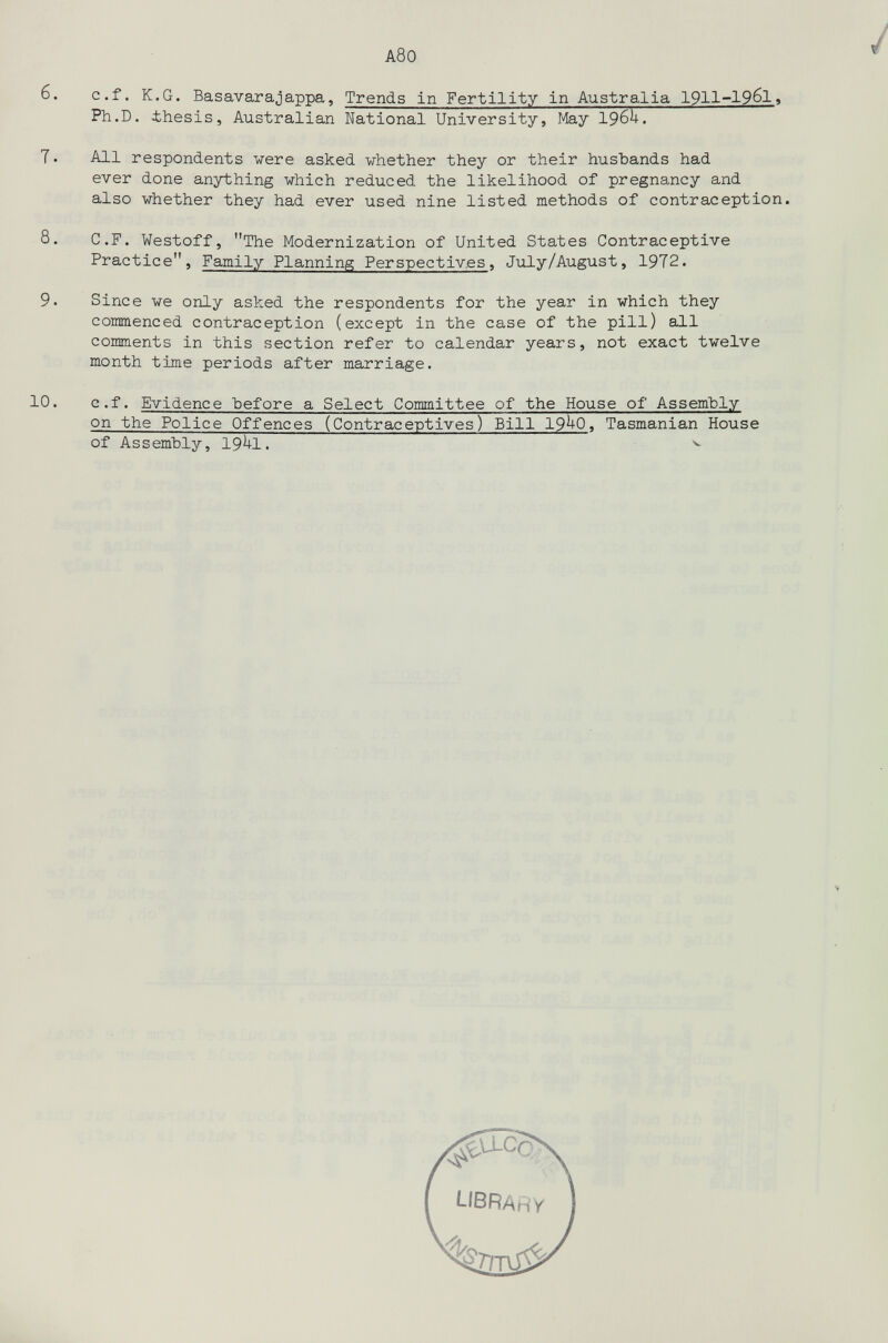 A80 / 6. с.f. К.G. Basavarajappa, Trends In Fertility in Australia 1911-19б1, Ph.D. thesis, Australian National University, May I96U. 7. All respondents were asked whether they or their husbands had ever done anything which reduced the likelihood of pregnancy and also whether they had ever used nine listed methods of contraception. 8. C.F. Westoff, The Modernization of United States Contraceptive Practice, Family Planning Perspectives, July/August, 1972. 9. Since we only asked the respondents for the year in which they coinmenced contraception (except in the case of the pill) all comments in this section refer to calendar years, not exact twelve month time periods after marriage. 10. e.f. Evidence before a Select Committee of the House of Assembly on the Police Offences (Contraceptives) Bill 19^0< Tasmanien House of Assembly, I9Ì+I. ^