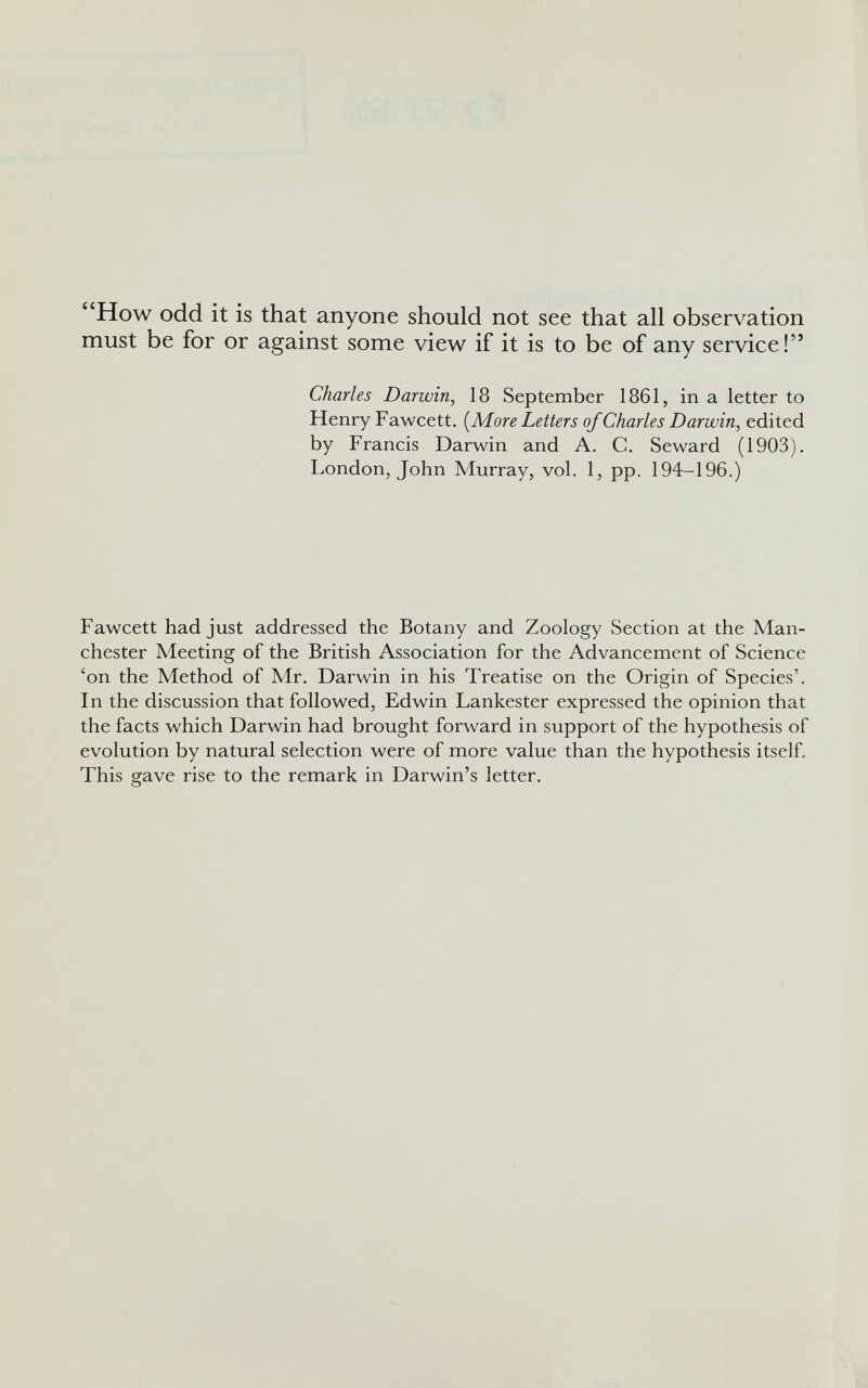 “How odd it is that anyone should not see that all observation must be for or against some view if it is to be of any service!” Charles Darwin , 18 September 1861, in a letter to Henry Fawcett. (More Letters of Charles Darwin , edited by Francis Darwin and A. C. Seward (1903). London, John Murray, vol. 1, pp. 194-196.) Fawcett had just addressed the Botany and Zoology Section at the Man chester Meeting of the British Association for the Advancement of Science ‘on the Method of Mr. Darwin in his Treatise on the Origin of Species’. In the discussion that followed, Edwin Lankester expressed the opinion that the facts which Darwin had brought forward in support of the hypothesis of evolution by natural selection were of more value than the hypothesis itself. This save rise to the remark in Darwin’s letter. o