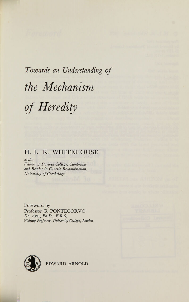Towards an Understanding of H. L. K. WHITEHOUSE Sc.D. Fellow of Darwin College, Cambridge and Reader in Genetic Recombination, University of Cambridge Foreword by Professor G. PONTEGORVO Dr. Agr., Ph.D., F.R.S. Visiting Professor, University College, London EDWARD ARNOLD