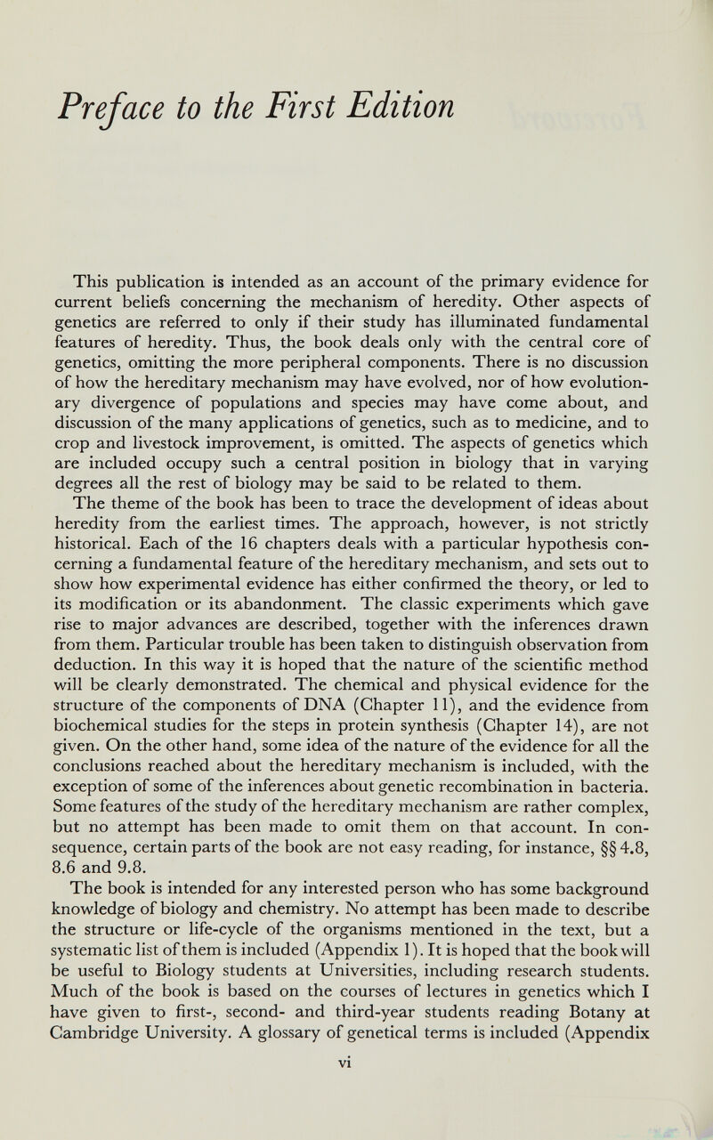 This publication is intended as an account of the primary evidence for current beliefs concerning the mechanism of heredity. Other aspects of genetics are referred to only if their study has illuminated fundamental features of heredity. Thus, the book deals only with the central core of genetics, omitting the more peripheral components. There is no discussion of how the hereditary mechanism may have evolved, nor of how evolution ary divergence of populations and species may have come about, and discussion of the many applications of genetics, such as to medicine, and to crop and livestock improvement, is omitted. The aspects of genetics which are included occupy such a central position in biology that in varying degrees all the rest of biology may be said to be related to them. The theme of the book has been to trace the development of ideas about heredity from the earliest times. The approach, however, is not strictly historical. Each of the 16 chapters deals with a particular hypothesis con cerning a fundamental feature of the hereditary mechanism, and sets out to show how experimental evidence has either confirmed the theory, or led to its modification or its abandonment. The classic experiments which gave rise to major advances are described, together with the inferences drawn from them. Particular trouble has been taken to distinguish observation from deduction. In this way it is hoped that the nature of the scientific method will be clearly demonstrated. The chemical and physical evidence for the structure of the components of DNA (Chapter 11), and the evidence from biochemical studies for the steps in protein synthesis (Chapter 14), are not given. On the other hand, some idea of the nature of the evidence for all the conclusions reached about the hereditary mechanism is included, with the exception of some of the inferences about genetic recombination in bacteria. Some features of the study of the hereditary mechanism are rather complex, but no attempt has been made to omit them on that account. In con sequence, certain parts of the book are not easy reading, for instance, §§ 4.8, 8.6 and 9.8. The book is intended for any interested person who has some background knowledge of biology and chemistry. No attempt has been made to describe the structure or life-cycle of the organisms mentioned in the text, but a systematic list of them is included (Appendix 1). It is hoped that the book will be useful to Biology students at Universities, including research students. Much of the book is based on the courses of lectures in genetics which I have given to first-, second- and third-year students reading Botany at Cambridge University. A glossary of genetical terms is included (Appendix