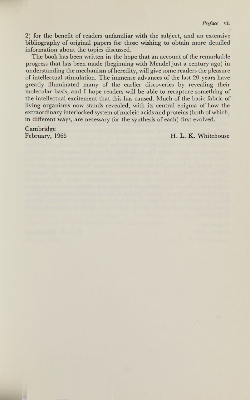 Preface vii 2) for the benefit of readers unfamiliar with the subject, and an extensive bibliography of original papers for those wishing to obtain more detailed information about the topics discussed. The book has been written in the hope that an account of the remarkable progress that has been made (beginning with Mendel just a century ago) in understanding the mechanism of heredity, will give some readers the pleasure of intellectual stimulation. The immense advances of the last 20 years have greatly illuminated many of the earlier discoveries by revealing their molecular basis, and I hope readers will be able to recapture something of the intellectual excitement that this has caused. Much of the basic fabric of living organisms now stands revealed, with its central enigma of how the extraordinary interlocked system of nucleic acids and proteins (both of which, in different ways, are necessary for the synthesis of each) first evolved. Cambridge February, 1965 H. L. K. Whitehouse