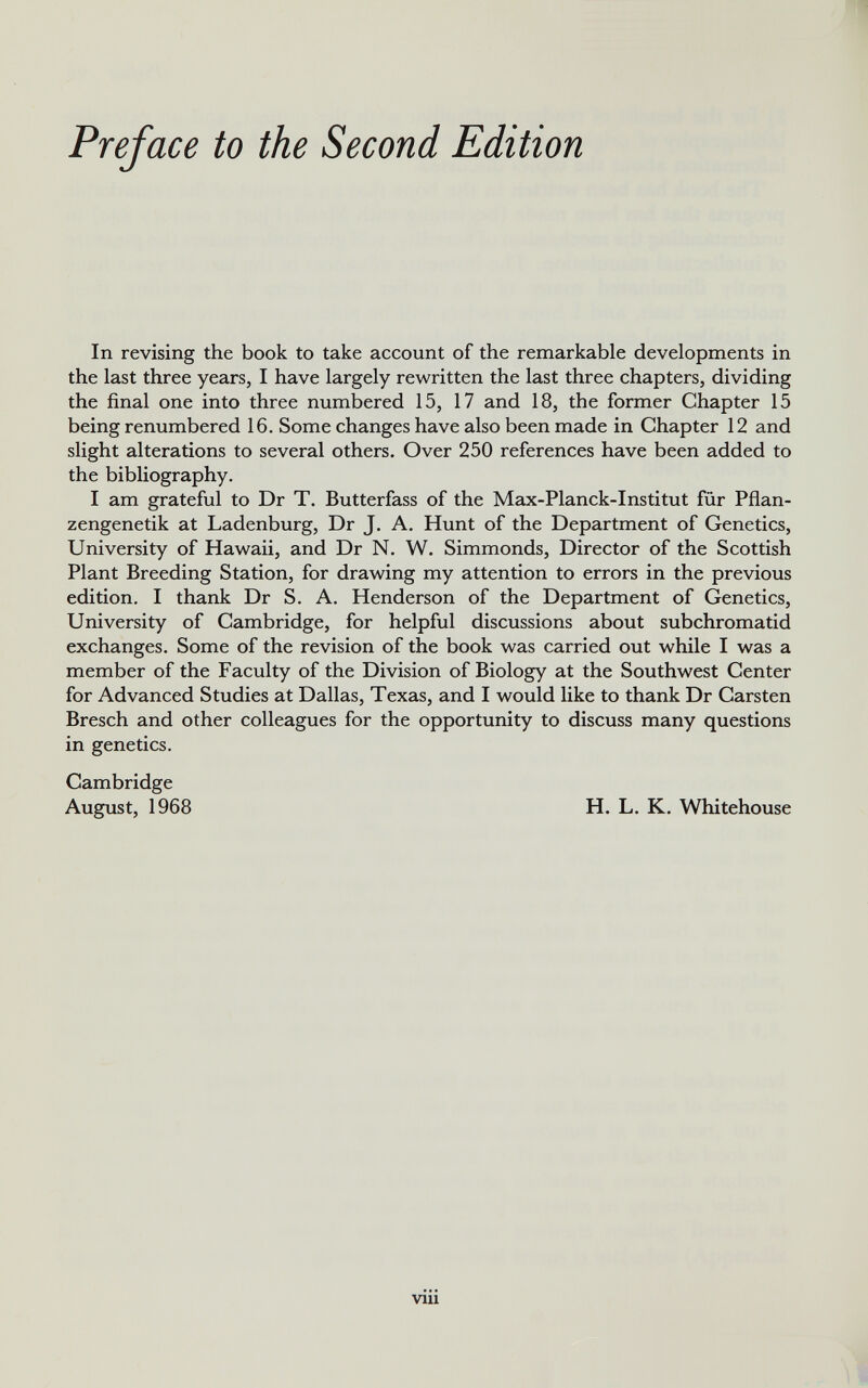 In revising the book to take account of the remarkable developments in the last three years, I have largely rewritten the last three chapters, dividing the final one into three numbered 15, 17 and 18, the former Chapter 15 being renumbered 16. Some changes have also been made in Chapter 12 and slight alterations to several others. Over 250 references have been added to the bibliography. I am grateful to Dr T. Butterfass of the Max-Planck-Institut für Pflan- zengenetik at Ladenburg, Dr J. A. Hunt of the Department of Genetics, University of Hawaii, and Dr N. W. Simmonds, Director of the Scottish Plant Breeding Station, for drawing my attention to errors in the previous edition. I thank Dr S. A. Henderson of the Department of Genetics, University of Cambridge, for helpful discussions about subchromatid exchanges. Some of the revision of the book was carried out while I was a member of the Faculty of the Division of Biology at the Southwest Center for Advanced Studies at Dallas, Texas, and I would like to thank Dr Carsten Bresch and other colleagues for the opportunity to discuss many questions in genetics. Cambridge August, 1968 H. L. K. Whitehouse