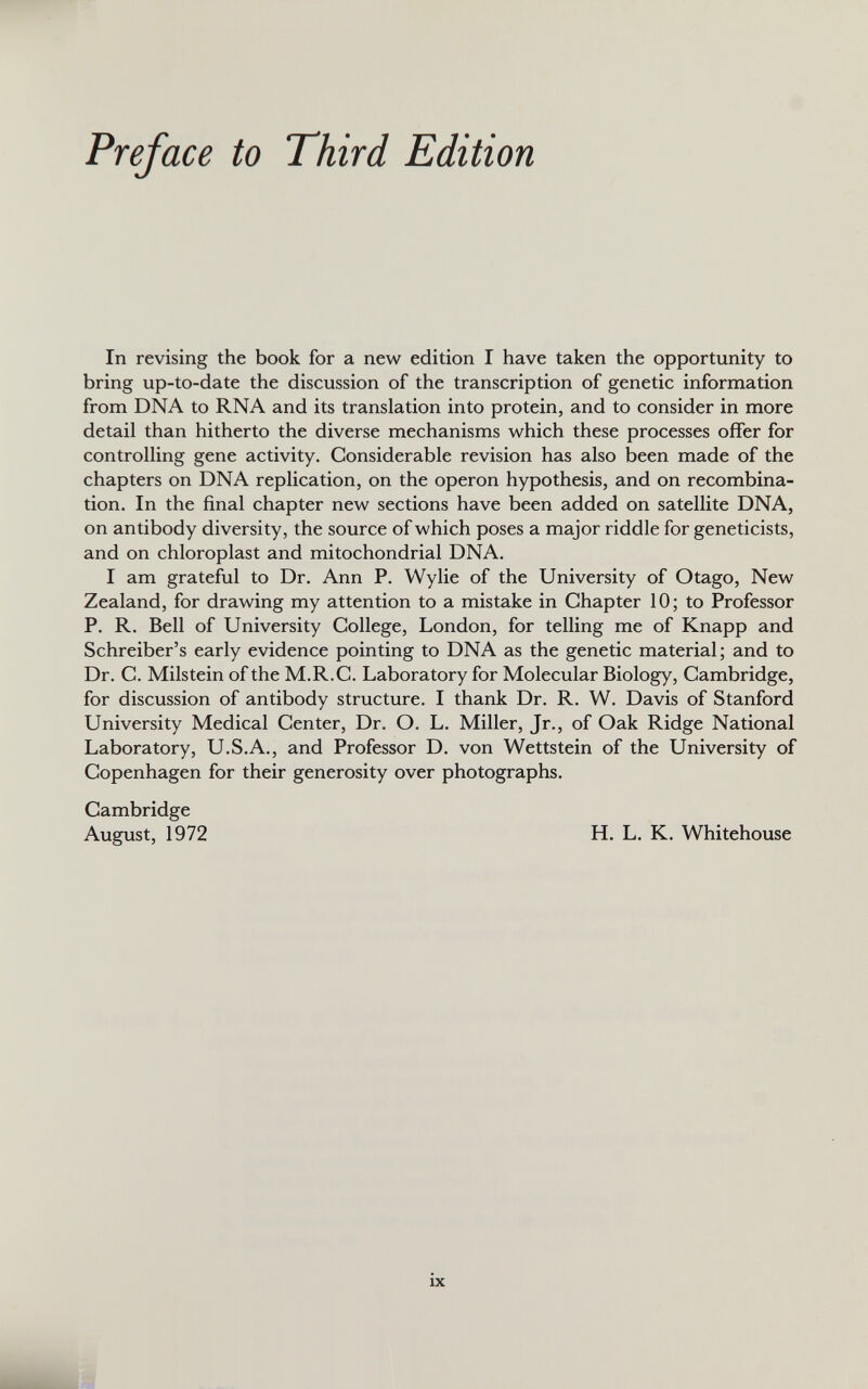 In revising the book for a new edition I have taken the opportunity to bring up-to-date the discussion of the transcription of genetic information from DNA to RNA and its translation into protein, and to consider in more detail than hitherto the diverse mechanisms which these processes offer for controlling gene activity. Considerable revision has also been made of the chapters on DNA replication, on the operon hypothesis, and on recombina tion. In the final chapter new sections have been added on satellite DNA, on antibody diversity, the source of which poses a major riddle for geneticists, and on chloroplast and mitochondrial DNA. I am grateful to Dr. Ann P. Wylie of the University of Otago, New Zealand, for drawing my attention to a mistake in Chapter 10; to Professor P. R. Bell of University College, London, for telling me of Knapp and Schreiber’s early evidence pointing to DNA as the genetic material; and to Dr. C. Milstein of the M.R.C. Laboratory for Molecular Biology, Cambridge, for discussion of antibody structure. I thank Dr. R. W. Davis of Stanford University Medical Center, Dr. O. L. Miller, Jr., of Oak Ridge National Laboratory, U.S.A., and Professor D. von Wettstein of the University of Copenhagen for their generosity over photographs. Cambridge August, 1972 H. L. K. Whitehouse