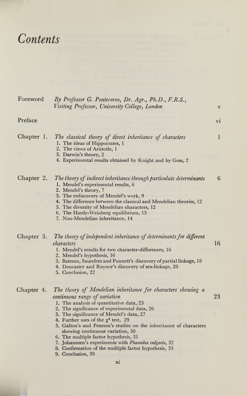 Contents Foreword Preface Chapter 1. Chapter 2. Chapter 3. Chapter 4. By Professor G. Pontecorvo, Dr. Agr., Ph.D., F.R.S., Visiting Professor , University College , London The classical theory of direct inheritance of characters 1. The ideas of Hippocrates, 1 2. The views of Aristotle, 1 3. Darwin’s theory, 2 4. Experimental results obtained by Knight and by Goss, 2 The theory of indirect inheritance through particulate determinants 1. Mendel’s experimental results, 6 2. Mendel’s theory, 7 3. The rediscovery of Mendel’s work, 9 4. The difference between the classical and Mendelian theories, 12 5. The diversity of Mendelian characters, 12 6. The Hardy-Weinberg equilibrium, 13 7. Non-Mendelian inheritance, 14 The theory of independent inheritance of determinants for different characters 1. Mendel’s results for two character-differences, 16 2. Mendel’s hypothesis, 16 3. Bateson, Saunders and Punnett’s discovery of partial linkage, 18 4. Doncaster and Raynor’s discovery of sex-linkage, 20 5. Conclusion, 22 The theory of Mendelian inheritance for characters showing a continuous range of variation 1. The analysis of quantitative data, 23 2. The significance of experimental data, 26 3. The significance of Mendel’s data, 27 4. Further uses of the yp test, 29 5. Gabon’s and Pearson’s studies on the inheritance of characters showing continuous variation, 30 6. The multiple factor hypothesis, 31 7. Johannsen’s experiments with Phaseolus vulgaris, 32 8. Confirmation of the multiple factor hypothesis, 33 9. Conclusion, 39