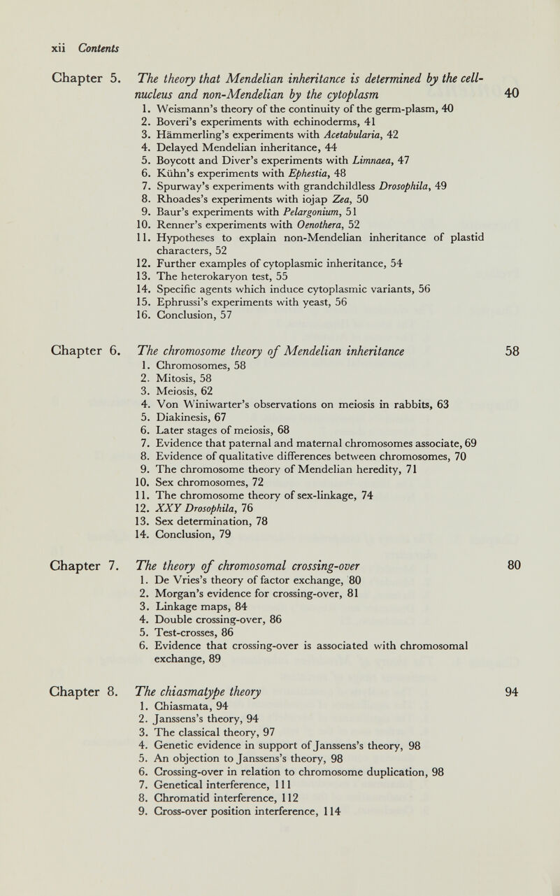 Chapter 5. The theory that Mendelian inheritance is determined by the cell- nucleus and non-Mendelian by the cytoplasm 1. Weismann’s theory of the continuity of the germ-plasm, 40 2. Boveri’s experiments with echinoderms, 41 3. Hämmerling’s experiments with Acetabularia, 42 4. Delayed Mendelian inheritance, 44 5. Boycott and Diver’s experiments with Limnaea, 47 6. Kiihn’s experiments with Ephestia, 48 7. Spurway’s experiments with grandchildless Drosophila, 49 8. Rhoades’s experiments with iojap Zea, 50 9. Baur’s experiments with Pelargonium, 51 10. Renner’s experiments with Oenothera, 52 11. Hypotheses to explain non-Mendelian inheritance of plastid characters, 52 12. Further examples of cytoplasmic inheritance, 54 13. The heterokaryon test, 55 14. Specific agents which induce cytoplasmic variants, 56 15. Ephrussi’s experiments with yeast, 56 16. Conclusion, 57 Chapter 6. The chromosome theory of Mendelian inheritance 1. Chromosomes, 58 2. Mitosis, 58 3. Meiosis, 62 4. Von Winiwarter’s observations on meiosis in rabbits, 63 5. Diakinesis, 67 6. Later stages of meiosis, 68 7. Evidence that paternal and maternal chromosomes associate, 69 8. Evidence of qualitative differences between chromosomes, 70 9. The chromosome theory of Mendelian heredity, 71 10. Sex chromosomes, 72 11. The chromosome theory of sex-linkage, 74 12. XXY Drosophila, 76 13. Sex determination, 78 14. Conclusion, 79 Chapter 7. The theory of chromosomal crossing-over 1. De Vries’s theory of factor exchange, 80 2. Morgan’s evidence for crossing-over, 81 3. Linkage maps, 84 4. Double crossing-over, 86 5. Test-crosses, 86 6. Evidence that crossing-over is associated with chromosomal exchange, 89 Chapter 8. The chiasmatype theory 1. Chiasmata, 94 2. Janssens’s theory, 94 3. The classical theory, 97 4. Genetic evidence in support of Janssens’s theory, 98 5. An objection to Janssens’s theory, 98 6. Crossing-over in relation to chromosome duplication, 98 7. Genetical interference, 111 8. Chromatid interference, 112 9. Cross-over position interference, 114