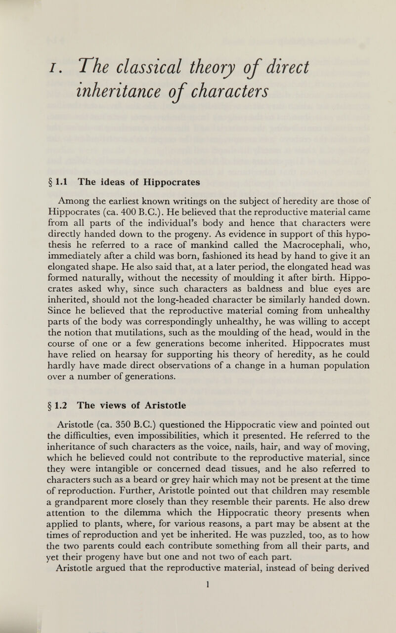 /. The classical theory of direct inheritance of characters §1.1 The ideas of Hippocrates Among the earliest known writings on the subject of heredity are those of Hippocrates (ca. 400 B.G.). He believed that the reproductive material came from all parts of the individual’s body and hence that characters were directly handed down to the progeny. As evidence in support of this hypo thesis he referred to a race of mankind called the Macrocephali, who, immediately after a child was born, fashioned its head by hand to give it an elongated shape. He also said that, at a later period, the elongated head was formed naturally, without the necessity of moulding it after birth. Hippo crates asked why, since such characters as baldness and blue eyes are inherited, should not the long-headed character be similarly handed down. Since he believed that the reproductive material coming from unhealthy parts of the body was correspondingly unhealthy, he was willing to accept the notion that mutilations, such as the moulding of the head, would in the course of one or a few generations become inherited. Hippocrates must have relied on hearsay for supporting his theory of heredity, as he could hardly have made direct observations of a change in a human population over a number of generations. § § 1.2 The views of Aristotle Aristotle (ca. 350 B.G.) questioned the Hippocratic view and pointed out the difficulties, even impossibilities, which it presented. He referred to the inheritance of such characters as the voice, nails, hair, and way of moving, which he believed could not contribute to the reproductive material, since they were intangible or concerned dead tissues, and he also referred to characters such as a beard or grey hair which may not be present at the time of reproduction. Further, Aristotle pointed out that children may resemble a grandparent more closely than they resemble their parents. He also drew attention to the dilemma which the Hippocratic theory presents when applied to plants, where, for various reasons, a part may be absent at the times of reproduction and yet be inherited. He was puzzled, too, as to how the two parents could each contribute something from all their parts, and yet their progeny have but one and not two of each part. Aristotle argued that the reproductive material, instead of being derived