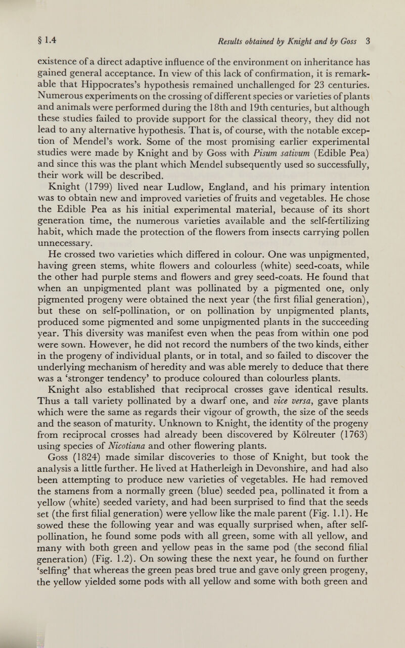 existence of a direct adaptive influence of the environment on inheritance has gained general acceptance. In view of this lack of confirmation, it is remark able that Hippocrates’s hypothesis remained unchallenged for 23 centuries. Numerous experiments on the crossing of different species or varieties of plants and animals were performed during the 18th and 19th centuries, but although these studies failed to provide support for the classical theory, they did not lead to any alternative hypothesis. That is, of course, with the notable excep tion of Mendel’s work. Some of the most promising earlier experimental studies were made by Knight and by Goss with Pisum sativum (Edible Pea) and since this was the plant which Mendel subsequently used so successfully, their work will be described. Knight (1799) lived near Ludlow, England, and his primary intention was to obtain new and improved varieties of fruits and vegetables. He chose the Edible Pea as his initial experimental material, because of its short generation time, the numerous varieties available and the self-fertilizing habit, which made the protection of the flowers from insects carrying pollen unnecessary. He crossed two varieties which differed in colour. One was unpigmented, having green stems, white flowers and colourless (white) seed-coats, while the other had purple stems and flowers and grey seed-coats. He found that when an unpigmented plant was pollinated by a pigmented one, only pigmented progeny were obtained the next year (the first filial generation), but these on self-pollination, or on pollination by unpigmented plants, produced some pigmented and some unpigmented plants in the succeeding year. This diversity was manifest even when the peas from within one pod were sown. However, he did not record the numbers of the two kinds, either in the progeny of individual plants, or in total, and so failed to discover the underlying mechanism of heredity and was able merely to deduce that there was a ‘stronger tendency’ to produce coloured than colourless plants. Knight also established that reciprocal crosses gave identical results. Thus a tall variety pollinated by a dwarf one, and vice versa, gave plants which were the same as regards their vigour of growth, the size of the seeds and the season of maturity. Unknown to Knight, the identity of the progeny from reciprocal crosses had already been discovered by Kolreuter (1763) using species of Nicotiana and other flowering plants. Goss (1824) made similar discoveries to those of Knight, but took the analysis a little further. He lived at Hatherleigh in Devonshire, and had also been attempting to produce new varieties of vegetables. He had removed the stamens from a normally green (blue) seeded pea, pollinated it from a yellow (white) seeded variety, and had been surprised to find that the seeds set (the first filial generation) were yellow like the male parent (Fig. 1.1). He sowed these the following year and was equally surprised when, after self- pollination, he found some pods with all green, some with all yellow, and many with both green and yellow peas in the same pod (the second filial generation) (Fig. 1.2). On sowing these the next year, he found on further ‘selfing’ that whereas the green peas bred true and gave only green progeny, the yellow yielded some pods with all yellow and some with both green and