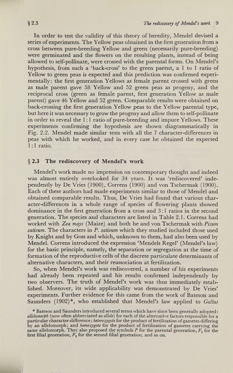 In order to test the validity of this theory of heredity, Mendel devised a series of experiments. The Yellow peas obtained in the first generation from a cross between pure-breeding Yellow and green (necessarily pure-breeding) were germinated and the flowers on the resulting plants, instead of being allowed to self-pollinate, were crossed with the parental forms. On Mendel’s hypothesis, from such a ‘back-cross’ to the green parent, a 1 to 1 ratio of Yellow to green peas is expected and this prediction was confirmed experi mentally: the first generation Yellows as female parent crossed with green as male parent gave 58 Yellow and 52 green peas as progeny, and the reciprocal cross (green as female parent, first generation Yellow as male parent) gave 46 Yellow and 52 green. Comparable results were obtained on back-crossing the first generation Yellow peas to the Yellow parental type, but here it was necessary to grow the progeny and allow them to self-pollinate in order to reveal the 1:1 ratio of pure-breeding and impure Yellows. These experiments confirming the hypothesis are shown diagrammatically in Fig. 2.2. Mendel made similar tests with all the 7 character-differences in peas with which he worked, and in every case he obtained the expected 1:1 ratio. § 2.3 The rediscovery of Mendel’s work Mendel’s work made no impression on contemporary thought and indeed was almost entirely overlooked for 34 years. It was ‘rediscovered’ inde pendently by De Vries (1900), Correns (1900) and von Tschermak (1900). Each of these authors had made experiments similar to those of Mendel and obtained comparable results. Thus, De Vries had found that various char acter-differences in a whole range of species of flowering plants showed dominance in the first generation from a cross and 3:1 ratios in the second generation. The species and characters are listed in Table 2.1. Correns had worked with Zea mays (Maize) and both he and von Tschermak with Pisum sativum. The characters in P. sativum which they studied included those used by Knight and by Goss and which, unknown to them, had also been used by Mendel. Correns introduced the expression ‘Mendels Regel’ (Mendel’s law) for the basic principle, namely, the separation or segregation at the time of formation of the reproductive cells of the discrete particulate determinants of alternative characters, and their reassociation at fertilization. So, when Mendel’s work was rediscovered, a number of his experiments had already been repeated and his results confirmed independently by two observers. The truth of Mendel’s work was thus immediately estab lished. Moreover, its wide applicability was demonstrated by De Vries’ experiments. Further evidence for this came from the work of Bateson and Saunders (1902)*, who established that Mendel’s law applied to Gallus * Bateson and Saunders introduced several terms which have since been generally adopted: allelomorph (now often abbreviated as allele ) for each of the alternative factors responsible for a particular character-difference; heterozygote for the product of fertilization of gametes differing by an allelomorph; and homo zygote for the product of fertilization of gametes carrying the same allelomorph. They also proposed the symbols P for the parental generation, F x for the first filial generation, F 2 for the second filial generation, and so on.